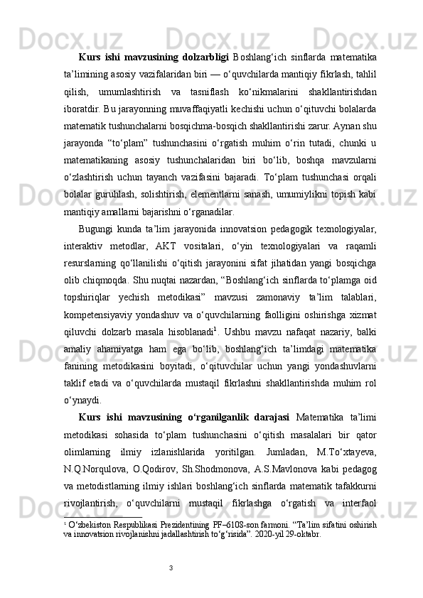 3Kurs   ishi   mavzusining   dolzarbligi   Boshlang‘ich   sinflarda   matematika
ta’limining asosiy vazifalaridan biri — o‘quvchilarda mantiqiy fikrlash, tahlil
qilish,   umumlashtirish   va   tasniflash   ko‘nikmalarini   shakllantirishdan
iboratdir. Bu jarayonning muvaffaqiyatli kechishi uchun o‘qituvchi bolalarda
matematik tushunchalarni bosqichma-bosqich shakllantirishi zarur. Aynan shu
jarayonda   “to‘plam”   tushunchasini   o‘rgatish   muhim   o‘rin   tutadi,   chunki   u
matematikaning   asosiy   tushunchalaridan   biri   bo‘lib,   boshqa   mavzularni
o‘zlashtirish   uchun   tayanch   vazifasini   bajaradi.   To‘plam   tushunchasi   orqali
bolalar   guruhlash,   solishtirish,   elementlarni   sanash,   umumiylikni   topish   kabi
mantiqiy amallarni bajarishni o‘rganadilar.
Bugungi   kunda   ta’lim   jarayonida   innovatsion   pedagogik   texnologiyalar,
interaktiv   metodlar,   AKT   vositalari,   o‘yin   texnologiyalari   va   raqamli
resurslarning   qo‘llanilishi   o‘qitish   jarayonini   sifat   jihatidan   yangi   bosqichga
olib chiqmoqda. Shu nuqtai nazardan, “Boshlang‘ich sinflarda to‘plamga oid
topshiriqlar   yechish   metodikasi”   mavzusi   zamonaviy   ta’lim   talablari,
kompetensiyaviy   yondashuv   va   o‘quvchilarning   faolligini   oshirishga   xizmat
qiluvchi   dolzarb   masala   hisoblanadi 1
.   Ushbu   mavzu   nafaqat   nazariy,   balki
amaliy   ahamiyatga   ham   ega   bo‘lib,   boshlang‘ich   ta’limdagi   matematika
fanining   metodikasini   boyitadi,   o‘qituvchilar   uchun   yangi   yondashuvlarni
taklif   etadi   va   o‘quvchilarda   mustaqil   fikrlashni   shakllantirishda   muhim   rol
o‘ynaydi.
Kurs   ishi   mavzusining   o‘rganilganlik   darajasi   Matematika   ta’limi
metodikasi   sohasida   to‘plam   tushunchasini   o‘qitish   masalalari   bir   qator
olimlarning   ilmiy   izlanishlarida   yoritilgan.   Jumladan,   M.To‘xtayeva,
N.Q.Norqulova,   O.Qodirov,   Sh.Shodmonova,   A.S.Mavlonova   kabi   pedagog
va   metodistlarning   ilmiy   ishlari   boshlang‘ich   sinflarda   matematik   tafakkurni
rivojlantirish,   o‘quvchilarni   mustaqil   fikrlashga   o‘rgatish   va   interfaol
1
  O‘zbekiston Respublikasi Prezidentining  PF–6108-son farmoni. “Ta’lim  sifatini oshirish
va innovatsion rivojlanishni jadallashtirish to‘g‘risida”. 2020-yil 29-oktabr.