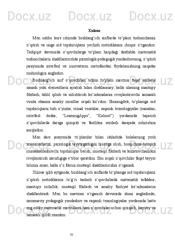 33 Xulosa
Men   ushbu   kurs   ishimda   boshlang‘ich   sinflarda   to‘plam   tushunchasini
o‘qitish   va   unga   oid   topshiriqlarni   yechish   metodikasini   chuqur   o‘rgandim.
Tadqiqot   davomida   o‘quvchilarga   to‘plam   haqidagi   dastlabki   matematik
tushunchalarni shakllantirishda psixologik-pedagogik yondashuvning, o‘qitish
jarayonida   interfaol   va   innovatsion   metodlardan   foydalanishning   naqadar
muhimligini angladim.
Boshlang‘ich   sinf   o‘quvchilari   uchun   to‘plam   mavzusi   faqat   sonlarni
sanash   yoki   elementlarni   ajratish   bilan   cheklanmay,   balki   ularning   mantiqiy
fikrlash,   tahlil   qilish   va   solishtirish   ko‘nikmalarini   rivojlantiruvchi   samarali
vosita   ekanini   amaliy   misollar   orqali   ko‘rdim.   Shuningdek,   to‘plamga   oid
topshiriqlarni turli o‘yinlar, vizual vositalar, raqamli texnologiyalar (masalan,
interfaol   doska,   “LearningApps”,   “Kahoot”)   yordamida   bajarish
o‘quvchilarda   darsga   qiziqish   va   faollikni   sezilarli   darajada   oshirishini
aniqladim.
Men   dars   jarayonida   to‘plamlar   bilan   ishlashda   bolalarning   yosh
xususiyatlarini,   psixologik   tayyorgarligini   hisobga   olish,   bosqichma-bosqich
murakkablashuvchi topshiriqlar berish, mustaqil fikrlash va kuzatuvchanlikni
rivojlantirish zarurligiga e’tibor qaratdim. Shu orqali o‘quvchilar faqat tayyor
bilimni emas, balki o‘z fikrini mustaqil shakllantirishni o‘rganadi.
Xulosa qilib aytganda, boshlang‘ich sinflarda to‘plamga oid topshiriqlarni
o‘qitish   metodikasini   to‘g‘ri   tanlash   o‘quvchilarda   matematik   tafakkur,
mantiqiy   izchillik,   mustaqil   fikrlash   va   amaliy   faoliyat   ko‘nikmalarini
shakllantiradi.   Men   bu   mavzuni   o‘rganish   davomida   shuni   angladimki,
zamonaviy  pedagogik yondashuv   va raqamli  texnologiyalar   yordamida  hatto
eng oddiy matematik mavzularni ham o‘quvchilar uchun qiziqarli, hayotiy va
samarali qilish mumkin. 
