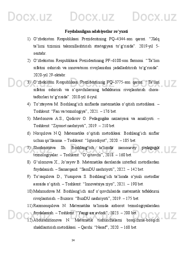 34Foydalanilgan adabiyotlar ro‘yxati
1) O‘zbekiston   Respublikasi   Prezidentining   PQ–4344-son   qarori.   “Xalq
ta’limi   tizimini   takomillashtirish   strategiyasi   to‘g‘risida”.   2019-yil   5-
sentabr.
2) O‘zbekiston   Respublikasi   Prezidentining   PF–6108-son   farmoni.   “Ta’lim
sifatini   oshirish   va   innovatsion   rivojlanishni   jadallashtirish   to‘g‘risida”.
2020-yil 29-oktabr.
3) O‘zbekiston   Respublikasi   Prezidentining   PQ–3775-son   qarori.   “Ta’lim
sifatini   oshirish   va   o‘quvchilarning   tafakkurini   rivojlantirish   chora-
tadbirlari to‘g‘risida”. 2018-yil 6-iyul.
4) To‘xtayeva   M.   Boshlang‘ich   sinflarda  matematika   o‘qitish   metodikasi.   –
Toshkent: “Fan va texnologiya”, 2021. – 176 bet.
5) Mavlonova   A.S.,   Qodirov   O.   Pedagogika   nazariyasi   va   amaliyoti.   –
Toshkent: “Ziyonet nashriyoti”, 2019. – 210 bet.
6) Norqulova   N.Q.   Matematika   o‘qitish   metodikasi:   Boshlang‘ich   sinflar
uchun qo‘llanma. – Toshkent: “Iqtisodiyot”, 2020. – 185 bet.
7) Shodmonova   Sh.   Boshlang‘ich   ta’limda   zamonaviy   pedagogik
texnologiyalar. – Toshkent: “O‘qituvchi”, 2018. – 160 bet.
8) G‘ulomova   X.,   Jo‘rayev   B.   Matematika   darslarida   interfaol   metodlardan
foydalanish. – Samarqand: “SamDU nashriyoti”, 2022. – 142 bet.
9) To‘raqulova   D.,   Yusupova   S.   Boshlang‘ich   ta’limda   o‘yinli   metodlar
asosida o‘qitish. – Toshkent: “Innovatsiya ziyo”, 2021. – 190 bet.
10) Mahmudova   M.   Boshlang‘ich   sinf   o‘quvchilarida   matematik   tafakkurni
rivojlantirish. – Buxoro: “BuxDU nashriyoti”, 2019. – 175 bet.
11) Raxmonqulova   N.   Matematika   ta’limida   axborot   texnologiyalaridan
foydalanish. – Toshkent: “Yangi asr avlodi”, 2023. – 200 bet.
12) Abdurahmonova   N.   Matematik   tushunchalarni   bosqichma-bosqich
shakllantirish metodikasi. – Qarshi: “Nasaf”, 2020. – 168 bet. 