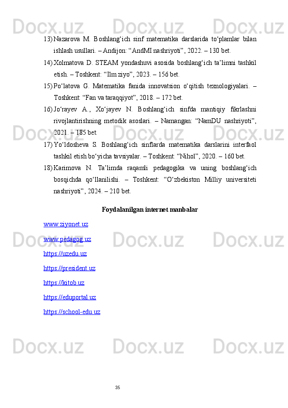 3513) Nazarova   M.   Boshlang‘ich   sinf   matematika   darslarida   to‘plamlar   bilan
ishlash usullari. – Andijon: “AndMI nashriyoti”, 2022. – 130 bet.
14) Xolmatova   D.   STEAM   yondashuvi   asosida   boshlang‘ich   ta’limni   tashkil
etish. – Toshkent: “Ilm ziyo”, 2023. – 156 bet.
15) Po‘latova   G.   Matematika   fanida   innovatsion   o‘qitish   texnologiyalari.   –
Toshkent: “Fan va taraqqiyot”, 2018. – 172 bet.
16) Jo‘rayev   A.,   Xo‘jayev   N.   Boshlang‘ich   sinfda   mantiqiy   fikrlashni
rivojlantirishning   metodik   asoslari.   –   Namangan:   “NamDU   nashriyoti”,
2021. – 185 bet.
17) Yo‘ldosheva   S.   Boshlang‘ich   sinflarda   matematika   darslarini   interfaol
tashkil etish bo‘yicha tavsiyalar. – Toshkent: “Nihol”, 2020. – 160 bet.
18) Karimova   N.   Ta’limda   raqamli   pedagogika   va   uning   boshlang‘ich
bosqichda   qo‘llanilishi.   –   Toshkent:   “O‘zbekiston   Milliy   universiteti
nashriyoti”, 2024. – 210 bet.
Foydalanilgan internet manbalar
www.ziyonet.uz
www.pedagog.uz
https://uzedu.uz
https://president.uz
https://kitob.uz
https://eduportal.uz
https://school-edu.uz 