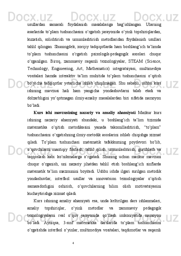 4usullardan   samarali   foydalanish   masalalariga   bag‘ishlangan.   Ularning
asarlarida   to‘plam   tushunchasini   o‘rgatish   jarayonida   o‘yinli   topshiriqlardan,
kuzatish,   solishtirish   va   umumlashtirish   metodlaridan   foydalanish   usullari
tahlil   qilingan.   Shuningdek,   xorijiy   tadqiqotlarda   ham   boshlang‘ich   ta’limda
to‘plam   tushunchasini   o‘rgatish   psixologik-pedagogik   asoslari   chuqur
o‘rganilgan.   Biroq,   zamonaviy   raqamli   texnologiyalar,   STEAM   (Science,
Technology,   Engineering,   Art,   Mathematics)   integratsiyasi,   multimediya
vositalari   hamda   interaktiv   ta’lim   muhitida   to‘plam   tushunchasini   o‘qitish
bo‘yicha   tadqiqotlar   yetarlicha   ishlab   chiqilmagan.   Shu   sababli,   ushbu   kurs
ishining   mavzusi   hali   ham   yangicha   yondashuvlarni   talab   etadi   va
dolzarbligini   yo‘qotmagan   ilmiy-amaliy   masalalardan   biri   sifatida   namoyon
bo‘ladi.
Kurs   ishi   mavzusining   nazariy   va   amaliy   ahamiyati   Mazkur   kurs
ishining   nazariy   ahamiyati   shundaki,   u   boshlang‘ich   ta’lim   tizimida
matematika   o‘qitish   metodikasini   yanada   takomillashtirish,   “to‘plam”
tushunchasini  o‘rgatishning ilmiy-metodik asoslarini  ishlab chiqishga xizmat
qiladi.   To‘plam   tushunchasi   matematik   tafakkurning   poydevori   bo‘lib,
o‘quvchilarni   mantiqiy   fikrlash,   tahlil   qilish,   umumlashtirish,   guruhlash   va
taqqoslash   kabi   ko‘nikmalarga   o‘rgatadi.   Shuning   uchun   mazkur   mavzuni
chuqur   o‘rganish,   uni   nazariy   jihatdan   tahlil   etish   boshlang‘ich   sinflarda
matematik   ta’lim   mazmunini   boyitadi.   Ushbu   ishda   ilgari   surilgan   metodik
yondashuvlar,   interfaol   usullar   va   innovatsion   texnologiyalar   o‘qitish
samaradorligini   oshirish,   o‘quvchilarning   bilim   olish   motivatsiyasini
kuchaytirishga xizmat qiladi.
Kurs   ishining   amaliy   ahamiyati   esa,   unda   keltirilgan   dars   ishlanmalari,
amaliy   topshiriqlar,   o‘yinli   metodlar   va   zamonaviy   pedagogik
texnologiyalarni   real   o‘quv   jarayonida   qo‘llash   imkoniyatida   namoyon
bo‘ladi.   Ayniqsa,   3-sinf   matematika   darslarida   to‘plam   tushunchasini
o‘rgatishda  interfaol   o‘yinlar,  multimediya  vositalari, taqdimotlar  va  raqamli