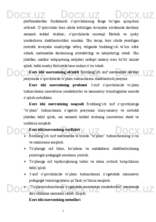 5platformalardan   foydalanish   o‘quvchilarning   fanga   bo‘lgan   qiziqishini
orttiradi.   O‘qituvchilar   kurs   ishida   keltirilgan   tavsiyalar   yordamida   darslarni
samarali   tashkil   etishlari,   o‘quvchilarda   mustaqil   fikrlash   va   ijodiy
yondashuvni   shakllantirishlari   mumkin.   Shu   tariqa,   kurs   ishida   yaratilgan
metodik   tavsiyalar   amaliyotga   tatbiq   etilganda   boshlang‘ich   ta’lim   sifati
oshadi,   matematika   darslarining   interaktivligi   va   natijadorligi   ortadi.   Shu
jihatdan,   mazkur   tadqiqotning   natijalari   nafaqat   nazariy   asos   bo‘lib   xizmat
qiladi, balki amaliy faoliyatda ham muhim o‘rin tutadi.
Kurs   ishi   mavzusining   obyekti   Boshlang‘ich   sinf   matematika   darslari
jarayonida o‘quvchilarda to‘plam tushunchasini shakllantirish jarayoni.
Kurs   ishi   mavzusining   predmeti   3-sinf   o‘quvchilarida   to‘plam
tushunchasini innovatsion yondashuvlar va zamonaviy texnologiyalar asosida
o‘qitish metodikasi.
Kurs   ishi   mavzusining   maqsadi   Boshlang‘ich   sinf   o‘quvchilariga
“to‘plam”   tushunchasini   o‘rgatish   jarayonini   ilmiy-nazariy   va   metodik
jihatdan   tahlil   qilish,   uni   samarali   tashkil   etishning   innovatsion   shakl   va
usullarini aniqlash.
Kurs ishi mavzusining vazifalari
 Boshlang‘ich   sinf   matematika   ta’limida   “to‘plam”   tushunchasining   o‘rni
va mazmunini aniqlash.
 To‘plamga   oid   bilim,   ko‘nikma   va   malakalarni   shakllantirishning
psixologik-pedagogik asoslarini yoritish.
 To‘plamga   oid   topshiriqlarning   turlari   va   ularni   yechish   bosqichlarini
tahlil qilish.
 3-sinf   o‘quvchilarida   to‘plam   tushunchasini   o‘rgatishda   zamonaviy
pedagogik texnologiyalarni qo‘llash yo‘llarini aniqlash.
 “To‘plam tushunchasini o‘rgatishda innovatsion yondashuvlar” mavzusida
dars ishlanma namunasi ishlab chiqish.
Kurs ishi mavzusining metodlari 