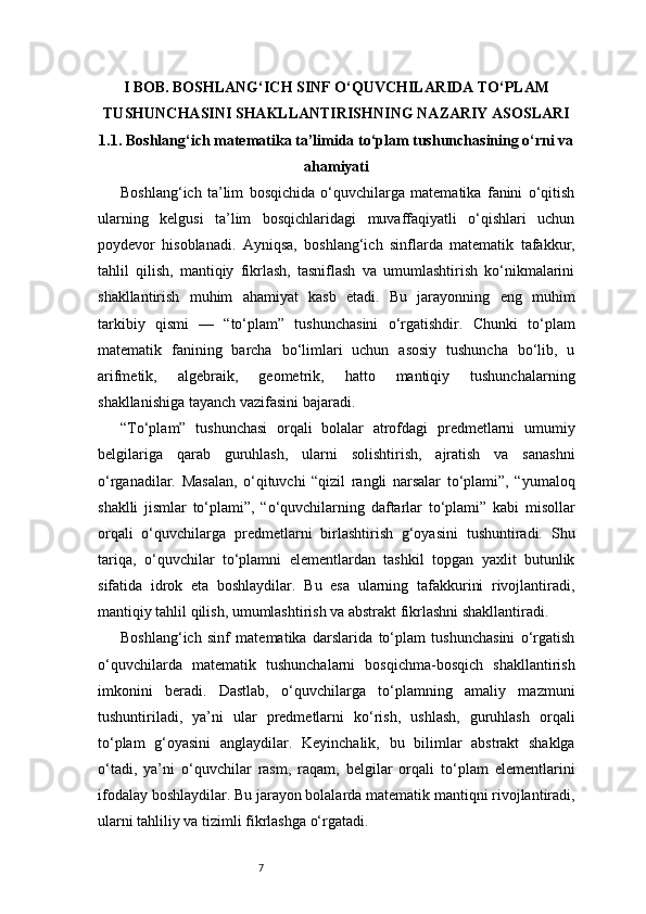 7I BOB. BOSHLANG‘ICH SINF O‘QUVCHILARIDA TO‘PLAM
TUSHUNCHASINI SHAKLLANTIRISHNING NAZARIY ASOSLARI
1.1. Boshlang‘ich matematika ta’limida to‘plam tushunchasining o‘rni va
ahamiyati
Boshlang‘ich   ta’lim   bosqichida   o‘quvchilarga   matematika   fanini   o‘qitish
ularning   kelgusi   ta’lim   bosqichlaridagi   muvaffaqiyatli   o‘qishlari   uchun
poydevor   hisoblanadi.   Ayniqsa,   boshlang‘ich   sinflarda   matematik   tafakkur,
tahlil   qilish,   mantiqiy   fikrlash,   tasniflash   va   umumlashtirish   ko‘nikmalarini
shakllantirish   muhim   ahamiyat   kasb   etadi.   Bu   jarayonning   eng   muhim
tarkibiy   qismi   —   “to‘plam”   tushunchasini   o‘rgatishdir.   Chunki   to‘plam
matematik   fanining   barcha   bo‘limlari   uchun   asosiy   tushuncha   bo‘lib,   u
arifmetik,   algebraik,   geometrik,   hatto   mantiqiy   tushunchalarning
shakllanishiga tayanch vazifasini bajaradi.
“To‘plam”   tushunchasi   orqali   bolalar   atrofdagi   predmetlarni   umumiy
belgilariga   qarab   guruhlash,   ularni   solishtirish,   ajratish   va   sanashni
o‘rganadilar.   Masalan,   o‘qituvchi   “qizil   rangli   narsalar   to‘plami”,   “yumaloq
shaklli   jismlar   to‘plami”,   “o‘quvchilarning   daftarlar   to‘plami”   kabi   misollar
orqali   o‘quvchilarga   predmetlarni   birlashtirish   g‘oyasini   tushuntiradi.   Shu
tariqa,   o‘quvchilar   to‘plamni   elementlardan   tashkil   topgan   yaxlit   butunlik
sifatida   idrok   eta   boshlaydilar.   Bu   esa   ularning   tafakkurini   rivojlantiradi,
mantiqiy tahlil qilish, umumlashtirish va abstrakt fikrlashni shakllantiradi.
Boshlang‘ich   sinf   matematika   darslarida   to‘plam   tushunchasini   o‘rgatish
o‘quvchilarda   matematik   tushunchalarni   bosqichma-bosqich   shakllantirish
imkonini   beradi.   Dastlab,   o‘quvchilarga   to‘plamning   amaliy   mazmuni
tushuntiriladi,   ya’ni   ular   predmetlarni   ko‘rish,   ushlash,   guruhlash   orqali
to‘plam   g‘oyasini   anglaydilar.   Keyinchalik,   bu   bilimlar   abstrakt   shaklga
o‘tadi,   ya’ni   o‘quvchilar   rasm,   raqam,   belgilar   orqali   to‘plam   elementlarini
ifodalay boshlaydilar. Bu jarayon bolalarda matematik mantiqni rivojlantiradi,
ularni tahliliy va tizimli fikrlashga o‘rgatadi. 