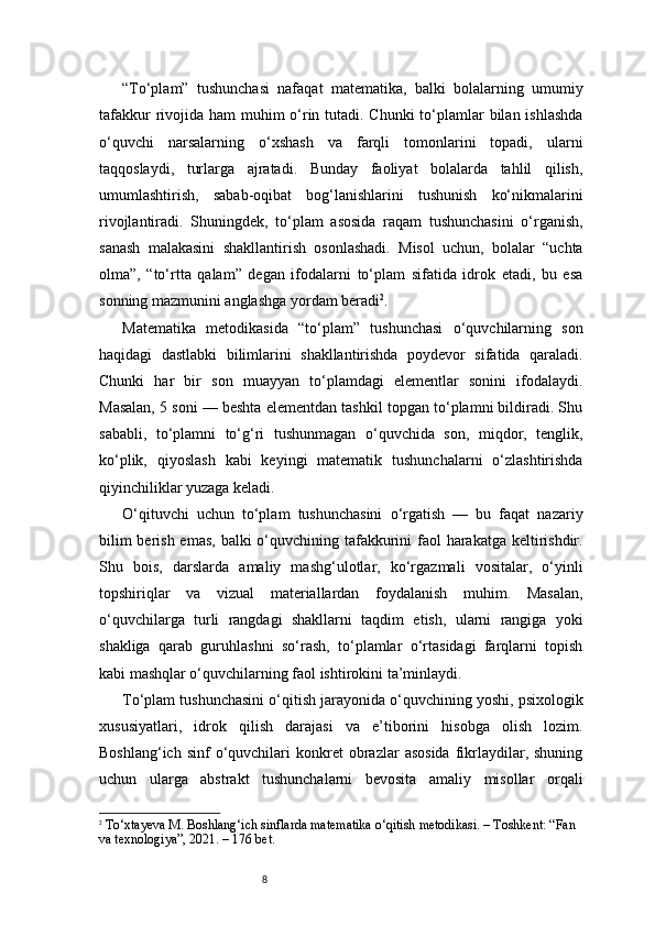 8“To‘plam”   tushunchasi   nafaqat   matematika,   balki   bolalarning   umumiy
tafakkur  rivojida ham muhim  o‘rin tutadi. Chunki to‘plamlar bilan ishlashda
o‘quvchi   narsalarning   o‘xshash   va   farqli   tomonlarini   topadi,   ularni
taqqoslaydi,   turlarga   ajratadi.   Bunday   faoliyat   bolalarda   tahlil   qilish,
umumlashtirish,   sabab-oqibat   bog‘lanishlarini   tushunish   ko‘nikmalarini
rivojlantiradi.   Shuningdek,   to‘plam   asosida   raqam   tushunchasini   o‘rganish,
sanash   malakasini   shakllantirish   osonlashadi.   Misol   uchun,   bolalar   “uchta
olma”,   “to‘rtta   qalam”   degan   ifodalarni   to‘plam   sifatida   idrok   etadi,   bu   esa
sonning mazmunini anglashga yordam beradi 2
.
Matematika   metodikasida   “to‘plam”   tushunchasi   o‘quvchilarning   son
haqidagi   dastlabki   bilimlarini   shakllantirishda   poydevor   sifatida   qaraladi.
Chunki   har   bir   son   muayyan   to‘plamdagi   elementlar   sonini   ifodalaydi.
Masalan, 5 soni — beshta elementdan tashkil topgan to‘plamni bildiradi. Shu
sababli,   to‘plamni   to‘g‘ri   tushunmagan   o‘quvchida   son,   miqdor,   tenglik,
ko‘plik,   qiyoslash   kabi   keyingi   matematik   tushunchalarni   o‘zlashtirishda
qiyinchiliklar yuzaga keladi.
O‘qituvchi   uchun   to‘plam   tushunchasini   o‘rgatish   —   bu   faqat   nazariy
bilim  berish emas, balki o‘quvchining tafakkurini faol harakatga keltirishdir.
Shu   bois,   darslarda   amaliy   mashg‘ulotlar,   ko‘rgazmali   vositalar,   o‘yinli
topshiriqlar   va   vizual   materiallardan   foydalanish   muhim.   Masalan,
o‘quvchilarga   turli   rangdagi   shakllarni   taqdim   etish,   ularni   rangiga   yoki
shakliga   qarab   guruhlashni   so‘rash,   to‘plamlar   o‘rtasidagi   farqlarni   topish
kabi mashqlar o‘quvchilarning faol ishtirokini ta’minlaydi.
To‘plam tushunchasini o‘qitish jarayonida o‘quvchining yoshi, psixologik
xususiyatlari,   idrok   qilish   darajasi   va   e’tiborini   hisobga   olish   lozim.
Boshlang‘ich  sinf  o‘quvchilari   konkret  obrazlar   asosida  fikrlaydilar,  shuning
uchun   ularga   abstrakt   tushunchalarni   bevosita   amaliy   misollar   orqali
2
  To‘xtayeva M.  Boshlang‘ich sinflarda matematika o‘qitish metodikasi.  – Toshkent: “Fan 
va texnologiya”, 2021. –  176 bet.