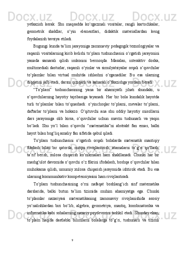 9yetkazish   kerak.   Shu   maqsadda   ko‘rgazmali   vositalar,   rangli   kartochkalar,
geometrik   shakllar,   o‘yin   elementlari,   didaktik   materiallardan   keng
foydalanish tavsiya etiladi.
Bugungi kunda ta’lim jarayoniga zamonaviy pedagogik texnologiyalar va
raqamli vositalarning kirib kelishi  to‘plam tushunchasini  o‘rgatish jarayonini
yanada   samarali   qilish   imkonini   bermoqda.   Masalan,   interaktiv   doska,
multimediali dasturlar, raqamli o‘yinlar va simulyatsiyalar  orqali o‘quvchilar
to‘plamlar   bilan   virtual   muhitda   ishlashni   o‘rganadilar.   Bu   esa   ularning
diqqatini jalb etadi, darsni qiziqarli va samarali o‘tkazishga yordam beradi.
“To‘plam”   tushunchasining   yana   bir   ahamiyatli   jihati   shundaki,   u
o‘quvchilarning   hayotiy   tajribasiga   tayanadi.   Har   bir   bola   kundalik   hayotda
turli   to‘plamlar   bilan   to‘qnashadi:   o‘yinchoqlar   to‘plami,   mevalar   to‘plami,
daftarlar   to‘plami   va   hokazo.   O‘qituvchi   ana   shu   oddiy   hayotiy   misollarni
dars   jarayoniga   olib   kirsa,   o‘quvchilar   uchun   mavzu   tushunarli   va   yaqin
bo‘ladi.   Shu   yo‘l   bilan   o‘quvchi   “matematika”ni   abstrakt   fan   emas,   balki
hayot bilan bog‘liq amaliy fan sifatida qabul qiladi.
To‘plam   tushunchasini   o‘rgatish   orqali   bolalarda   matematik   mantiqiy
fikrlash   bilan   bir   qatorda,   nutqni   rivojlantirish,   atamalarni   to‘g‘ri   qo‘llash,
ta’rif   berish,   xulosa   chiqarish   ko‘nikmalari   ham   shakllanadi.   Chunki   har   bir
mashg‘ulot davomida o‘quvchi o‘z fikrini ifodalash, boshqa o‘quvchilar bilan
muhokama qilish, umumiy xulosa chiqarish jarayonida ishtirok etadi. Bu esa
ularning kommunikativ kompetensiyasini ham rivojlantiradi.
To‘plam   tushunchasining   o‘rni   nafaqat   boshlang‘ich   sinf   matematika
darslarida,   balki   butun   ta’lim   tizimida   muhim   ahamiyatga   ega.   Chunki
to‘plamlar   nazariyasi   matematikaning   zamonaviy   rivojlanishida   asosiy
yo‘nalishlardan   biri   bo‘lib,   algebra,   geometriya,   mantiq,   kombinatorika   va
informatika kabi sohalarning nazariy poydevorini tashkil etadi. Shunday ekan,
to‘plam   haqida   dastlabki   bilimlarni   bolalarga   to‘g‘ri,   tushunarli   va   tizimli 
