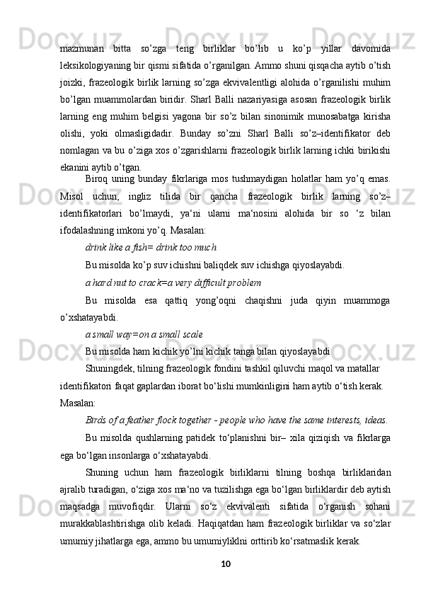 mazmunan   bitta   so’zga   teng   birliklar   bo’lib   u   ko’p   yillar   davomida
leksikologiyaning   bir   qismi   sifatida   o’rganilgan.   Ammo   shuni   qisqacha   aytib   o’tish
joizki, frazeologik birlik larning so’zga  ekvivalentligi   alohida o’rganilishi  muhim
bo’lgan   muammolardan  biridir.   Sharl   Balli   nazariyasiga   asosan   frazeologik   birlik
larning   eng   muhim   belgisi   yagona   bir   so’z   bilan   sinonimik   munosabatga   kirisha
olishi,   yoki   olmasligidadir.   Bunday   so’zni   Sharl   Balli   so’z–identifikator   deb
nomlagan va bu o’ziga xos o’zgarishlarni frazeologik birlik larning ichki birikishi
ekanini aytib o’tgan.
Biroq   uning   bunday   fikrlariga   mos   tushmaydigan   holatlar   ham   yo’q   emas.
Misol   uchun,   ingliz   tilida   bir   qancha   frazeologik   birlik   larning   so’z–
identifikatorlari   bo’lmaydi,   ya‘ni   ularni   ma‘nosini   alohida   bir   so   ‘z   bilan
ifodalashning imkoni yo’q. Masalan:
drink like a fish= drink too much
Bu misolda ko’p suv ichishni baliqdek suv ichishga qiyoslayabdi.
a hard nut to crack=a very difficult problem
Bu misolda esa qattiq yong’oqni chaqishni juda qiyin muammoga
o’xshatayabdi.
a small way=on a small scale
Bu misolda ham kichik yo’lni kichik tanga bilan qiyoslayabdi
Shuningdek, tilning frazeologik fondini tashkil qiluvchi maqol va matallar 
identifikatori faqat gaplardan iborat bo‘lishi mumkinligini ham aytib o‘tish kerak. 
Masalan:
Birds of a feather flock together - people who have the same interests, ideas.
Bu   misolda   qushlarning   patidek   to‘planishni   bir–   xila   qiziqish   va   fikrlarga
ega bo‘lgan insonlarga o‘xshatayabdi.
Shuning   uchun   ham   frazeologik   birliklarni   tilning   boshqa   birliklaridan
ajralib turadigan, o‘ziga xos ma‘no va tuzilishga ega bo‘lgan birliklardir deb aytish
maqsadga   muvofiqdir.   Ularni   so‘z   ekvivalenti   sifatida   o‘rganish   sohani
murakkablashtirishga  olib keladi. Haqiqatdan ham frazeologik birliklar  va so‘zlar
umumiy jihatlarga ega, ammo bu umumiyliklni orttirib ko‘rsatmaslik   kerak.
10 