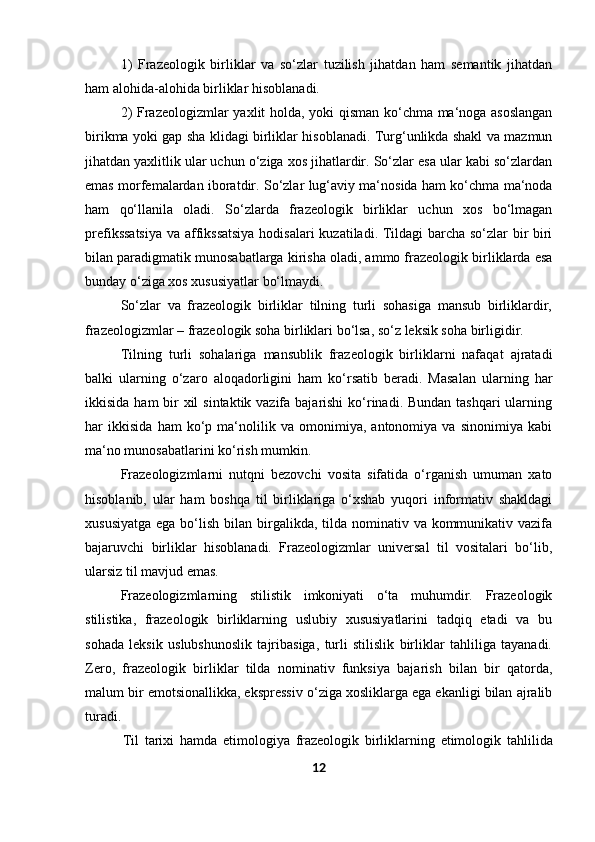 1) Frazeologik   birliklar   va   so‘zlar   tuzilish   jihatdan   ham   semantik   jihatdan
ham alohida-alohida birliklar   hisoblanadi.
2) Frazeologizmlar yaxlit holda, yoki qisman ko‘chma ma‘noga asoslangan
birikma yoki gap sha klidagi birliklar hisoblanadi. Turg‘unlikda shakl va mazmun
jihatdan yaxlitlik ular uchun o‘ziga xos jihatlardir. So‘zlar esa ular kabi so‘zlardan
emas morfemalardan iboratdir. So‘zlar lug‘aviy ma‘nosida ham ko‘chma ma‘noda
ham   qo‘llanila   oladi.   So‘zlarda   frazeologik   birliklar   uchun   xos   bo‘lmagan
prefikssatsiya  va affikssatsiya  hodisalari kuzatiladi. Tildagi barcha so‘zlar bir biri
bilan paradigmatik munosabatlarga kirisha oladi, ammo frazeologik birliklarda esa
bunday o‘ziga xos xususiyatlar   bo‘lmaydi.
So‘zlar   va   frazeologik   birliklar   tilning   turli   sohasiga   mansub   birliklardir,
frazeologizmlar – frazeologik soha birliklari bo‘lsa, so‘z leksik soha birligidir.
Tilning   turli   sohalariga   mansublik   frazeologik   birliklarni   nafaqat   ajratadi
balki   ularning   o‘zaro   aloqadorligini   ham   ko‘rsatib   beradi.   Masalan   ularning   har
ikkisida ham bir xil  sintaktik vazifa bajarishi  ko‘rinadi. Bundan tashqari  ularning
har   ikkisida   ham   ko‘p   ma‘nolilik   va   omonimiya,   antonomiya   va   sinonimiya   kabi
ma‘no munosabatlarini ko‘rish mumkin.
Frazeologizmlarni   nutqni   bezovchi   vosita   sifatida   o‘rganish   umuman   xato
hisoblanib,   ular   ham   boshqa   til   birliklariga   o‘xshab   yuqori   informativ   shakldagi
xususiyatga  ega bo‘lish bilan birgalikda, tilda nominativ va kommunikativ vazifa
bajaruvchi   birliklar   hisoblanadi.   Frazeologizmlar   universal   til   vositalari   bo‘lib,
ularsiz til mavjud emas.
Frazeologizmlarning   stilistik   imkoniyati   o‘ta   muhumdir.   Frazeologik
stilistika,   frazeologik   birliklarning   uslubiy   xususiyatlarini   tadqiq   etadi   va   bu
sohada   leksik   uslubshunoslik   tajribasiga,   turli   stilislik   birliklar   tahliliga   tayanadi.
Zero,   frazeologik   birliklar   tilda   nominativ   funksiya   bajarish   bilan   bir   qatorda,
malum bir emotsionallikka, ekspressiv o‘ziga xosliklarga ega ekanligi bilan ajralib
turadi.
Til   tarixi   hamda   etimologiya   frazeologik   birliklarning   etimologik   tahlilida
12 