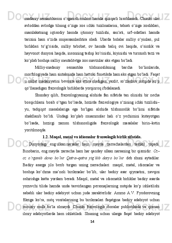 madaniy semantikasini o‘rganish muhim hamda qiziqarli hisoblanadi. Chunki ular
avloddan   avlodga   tilning   o‘ziga   xos   ichki   tuzilmalarini,   tabiati   o‘ziga   xosliklari,
mamlakatning   iqtisodiy   hamda   ijtimoiy   tuzilishi,   san‘ati,   urf–odatlari   hamda
tarixini   ham   o‘zida   mujassamlashtira   oladi.   Ularda   bolalar   milliy   o‘yinlari,   pul
birliklari   to‘g‘risida,   milliy   tabobat,   ov   hamda   baliq   ovi   haqida,   o‘simlik   va
hayvonot dunyosi haqida, insonning tashqi ko‘rinishi, kiyinishi va turmush tarzi va
ko‘plab boshqa milliy mentalitetga xos mavzular aks etgan bo‘ladi.
Milliy-madaniy   semantika   tilshunoslikning   barcha   bo‘limlarida,
morfologiyada ham sintaksisda ham hattoki fonetikda ham aks etgan bo‘ladi. Faqat
u millat madaniyatini bevosita aks ettira oladigan, yaxlit, so‘zlashuv nutqida ko‘p
qo‘llanadigan frazeologik birliklarda yorqinroq ifodalanadi.
Shunday   qilib,   frazeologiyaning   alohida   fan   sifatida   tan   olinishi   bir   necha
bosqichlarni   bosib   o‘tgan   bo‘lsada,   hozirda   frazeologiya   o‘zining   ichki   tuzilishi–
yu,   tadqiqot   masalalariga   ega   bo‘lgan   alohida   tilshunoslik   bo‘limi   sifatida
shakllanib   bo‘ldi.   Undagi   ko‘plab   muammolar   hali   o‘z   yechimini   kutayotgan
bo‘lsada,   hozirgi   zamon   tilshunosligida   frazeologik   masalalar   birin–ketin
yoritilmoqda.
1.2.   Maqol, matal va idiomalar frazeologik birlik sifatida.
      Dunyodagi eng ulkan narsalar ham   mayda   zarrachalardan   tashkil   topadi.
Binobarin, eng mayda zarracha ham  har qanday ulkan narsaning bir qismidir.   Oz–
oz   o‘rganib   dono   bo‘lur   Qatra–qatra   yig‘ilib   daryo   bo‘lur   deb   shuni   aytadilar.
Badiiy   asarga   jilo   berib   turgan   uning   zarrachalari:   maqol,   matal,   idiomalar   va
boshqa   ko‘chma   ma‘noli   birikmalar   bo‘lib,   ular   badiiy   asar   qiymatini,   zavqini
oshirishga   katta   yordam   beradi.   Maqol,   matal   va   idiomatik   birliklar   badiiy   asarda
yozuvchi   tilida   hamda   unda   tasvirlangan   personajlarning   nutqida   ko‘p   ishlatilishi
sababli   ular   badiiy   adabiyot   uchun   juda   xarakterlidir.   Ammo   A.V.   Fyodorovning
fikriga   ko‘ra,   nutq   vositalarining   bu   birikmalari   faqatgina   badiiy   adabiyot   uchun
xususiy   mulk   bo‘la   olmaydi.   Chunki   frazeologik   iboralar   publistikada   va   qisman
ilmiy   adabiyotlarda   ham   ishlatiladi.   Shuning   uchun   ularga   faqat   badiiy   adabiyot
14