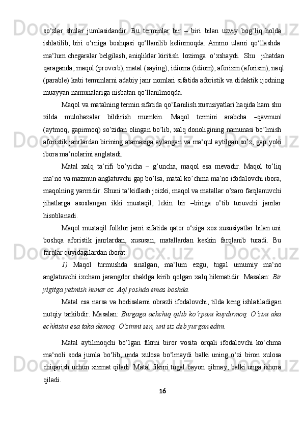 so‘zlar   shular   jumlasidandir.   Bu   terminlar   bir   –   biri   bilan   uzviy   bog‘liq   holda
ishlatilib,   biri   o‘rniga   boshqasi   qo‘llanilib   kelinmoqda.   Ammo   ularni   qo‘llashda
ma‘lum chegaralar belgilash, aniqliklar kiritish  lozimga  o‘xshaydi.  Shu    jihatdan
qaraganda, maqol (proverb), matal (saying), idioma (idiom), aforizm (aforism), naql
(parable) kabi terminlarni adabiy janr nomlari sifatida aforistik va didaktik ijodning
muayyan namunalariga nisbatan qo‘llanilmoqda.
Maqol va matalning termin sifatida qo‘llanilish xususiyatlari haqida ham shu
x i l d a     m ulo h az a lar     bi l d i r i s h     m u m kin.     M a q o l     t er m ini     ar a b c ha    ― qa v m un	‖
(a y t m oq, gapirmoq) so’zidan olingan bo’lib, xalq donoligining namunasi bo’lmish
aforistik janrlardan birining atamasiga aylangan va ma‘qul aytilgan so’z, gap yoki
ibora ma‘nolarini anglatadi.
Matal   xalq   ta‘rifi   bo’yicha   –   g’uncha,   maqol   esa   mevadir.   Maqol   to’liq
ma‘no   va   mazmun   anglatuvchi   gap   bo’lsa,   matal   ko’chma   ma‘no   ifodalovchi   ibora,
maqolning   yarmidir.   Shuni   ta‘kidlash   joizki,   maqol   va   matallar   o’zaro   farqlanuvchi
jihatlarga   asoslangan   ikki   mustaqil,   lekin   bir   –biriga   o’tib   turuvchi   janrlar
hisoblanadi.
Maqol mustaqil folklor janri sifatida qator o‘ziga xos xususiyatlar bilan uni
boshqa   aforistik   janrlardan,   xususan,   matallardan   keskin   farqlanib   turadi.   Bu
farqlar quyidagilardan   iborat:
1) Maqol   turmushda   sinalgan,   ma‘lum   ezgu,   tugal   umumiy   ma‘no
anglatuvchi  ixcham  jarangdor   shaklga  kirib  qolgan  xalq  hikmatidir.   Masalan:   Bir
yigitga yetmish hunar oz. Aql yoshda emas   boshda.
Matal  esa  narsa va hodisalarni  obrazli ifodalovchi, tilda keng ishlatiladigan
nutqiy tarkibdir. Masalan:   Burgaga achchiq qilib ko‘rpani kuydirmoq. O‘zini aka
echkisini esa taka demoq. O‘zimni sen, uni siz deb yurgan edim.
Matal   aytilmoqchi   bo‘lgan   fikrni   biror   vosita   orqali   ifodalovchi   ko‘chma
ma‘noli   soda   jumla   bo‘lib,   unda   xulosa   bo‘lmaydi   balki   uning   o‘zi   biron   xulosa
chiqarish uchun xizmat qiladi. Matal fikrni tugal bayon qilmay, balki unga ishora
qiladi.
16 