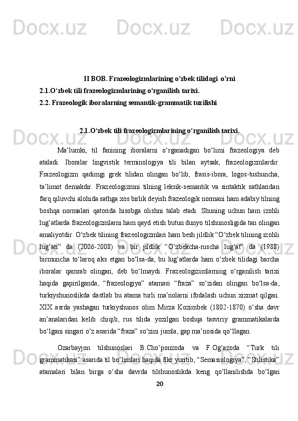 II BOB.  Frazeologizmlarining  o'zbek tilidagi  o'rni
2.1. O‘zbek tili frazeologizmlarining o‘rganilish tarixi.
2.2. Frazeologik iboralarning semantik-grammatik tuzilishi
2.1. O‘zbek tili frazeologizmlarining o‘rganilish tarixi.
 
Ma’lumki,   til   fanining   iboralarni   o‘rganadigan   bo‘limi   frazeologiya   deb
ataladi.   Iboralar   lingvistik   terminologiya   tili   bilan   aytsak,   frazeologizmlardir.
Frazeologizm   qadimgi   grek   tilidan   olingan   bo‘lib,   frasis-ibora,   logos-tushuncha,
ta’limot   demakdir.   Frazeologizmni   tilning   leksik-semantik   va   sintaktik   sathlaridan
farq qiluvchi alohida sathga xos birlik deyish frazeologik normani ham adabiy tilning
boshqa   normalari   qatorida   hisobga   olishni   talab   etadi.   Shuning   uchun   ham   izohli
lug‘atlarda frazeologizmlarni ham qayd etish butun dunyo tilshunosligida tan olingan
amaliyotdir. O‘zbek tilining frazeologizmlari ham besh jildlik “O‘zbek tilining izohli
lug‘ati”   da   (2006-2008)   va   bir   jildlik   “O‘zbekcha-ruscha   lug‘at”   da   (1988)
birmuncha   to‘laroq   aks   etgan   bo‘lsa-da,   bu   lug‘atlarda   ham   o‘zbek   tilidagi   barcha
iboralar   qamrab   olingan,   deb   bo‘lmaydi.   Fr azeologizimlarning   o‘rganilish   tarixi
haqida   gapirilganda,   “frazeologiya”   atamasi   “fraza”   so‘zidan   olingan   bo‘lsa-da,
turkiyshunoslikda  dastlab   bu  atama  turli   ma’nolarni   ifodalash  uchun  xizmat  qilgan.
XIX   asrda   yashagan   turkiyshunos   olim   Mirza   Kozimbek   (1802-1870)   o‘sha   davr
an’analaridan   kelib   chiqib,   rus   tilida   yozilgan   boshqa   tasviriy   grammatikalarda
bo‘lgani singari o‘z asarida “fraza” so‘zini jumla, gap ma’nosida qo‘llagan.
Ozarbayjon   tilshunoslari   B.Cho‘ponzoda   va   F.Og‘azoda   “Turk   tili
grammatikasi” asarida til bo‘limlari haqida fikr yuritib, “Semasiologiya”, “Stilistika”
atamalari   bilan   birga   o‘sha   davrda   tilshunoslikda   keng   qo‘llanilishda   bo‘lgan
20 