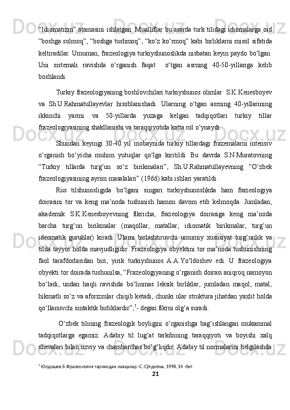 “Idiomatizm” atamasini ishlatgan. Mualliflar bu asarda turk tilidagi idiomalarga oid
“boshga solmoq”, “boshga tushmoq”, “ko‘z ko‘rmoq” kabi birliklarni misol sifatida
keltiradilar. Umuman, frazeologiya turkiyshunoslikda nisbatan keyin paydo bo‘lgan.
Uni   sistemali   ravishda   o‘rganish   faqat     o‘tgan   asrning   40-50-yillariga   kelib
boshlandi.
Turkiy frazeologiyaning boshlovchilari turkiyshunos olimlar  S.K.Kenesboyev
va   Sh.U.Rahmatullayevlar   hisoblanishadi.   Ularning   o‘tgan   asrning   40-yillarining
ikkinchi   yarmi   va   50-yillarda   yuzaga   kelgan   tadqiqotlari   turkiy   tillar
frazeologiyasining shakllanishi va taraqqiyotida katta rol o‘ynaydi.
Shundan   keyingi   30-40   yil   mobaynida   turkiy   tillardagi   frazemalarni   intensiv
o‘rganish   bo‘yicha   muhim   yutuqlar   qo‘lga   kiritildi.   Bu   davrda   S.N.Muratovning
“Turkiy   tillarda   turg‘un   so‘z   birikmalari”,   Sh.U.Rahmatullayevning   “O‘zbek
frazeologiyasining ayrim masalalari” (1966) kabi ishlari yaratildi.
Rus   tilshunosligida   bo‘lgani   singari   turkiyshunoslikda   ham   frazeologiya
doirasini   tor   va   keng   ma’noda   tushunish   hamon   davom   etib   kelmoqda.   Jumladan,
akademik   S.K.Kenesboyevning   fikricha,   frazeologiya   doirasiga   keng   ma’noda
barcha   turg‘un   birikmalar   (maqollar,   matallar,   idiomatik   birikmalar,   turg‘un
ideomatik   guruhlar)   kiradi.   Ularni   birlashtiruvchi   umumiy   xususiyat   turg‘unlik   va
tilda tayyor  holda mavjudligidir. Frazeologiya obyektini tor  ma’noda tushunishning
faol   tarafdorlaridan   biri,   yirik   turkiyshunos   A.A.Yo‘ldoshev   edi.   U   frazeologiya
obyekti tor doirada tushunilsa, “Frazeologiyaning o‘rganish doirasi aniqroq namoyon
bo‘ladi,   undan   haqli   ravishda   bo‘linmas   leksik   birliklar,   jumladan   maqol,   matal,
hikmatli so‘z va aforizmlar chiqib ketadi, chunki ular struktura jihatdan yaxlit holda
qo‘llanuvchi sintaktik birliklardir”, 5
- degan fikrni olg‘a suradi.
  O‘zbek   tilining   frazeologik   boyligini   o‘rganishga   bag‘ishlangan   mukammal
tadqiqotlarga   egamiz.   Adabiy   til   lug‘at   tarkibining   taraqqiyoti   va   boyishi   xalq
shevalari bilan uzviy va chambarchas bo‘g‘liqdir. Adabiy til normalarini belgilashda
5
 Юлдошев Б.Фразеология тарихидан лавҳалар.-С.:Сўғдиёна, 1998, 14 -бет
21 
