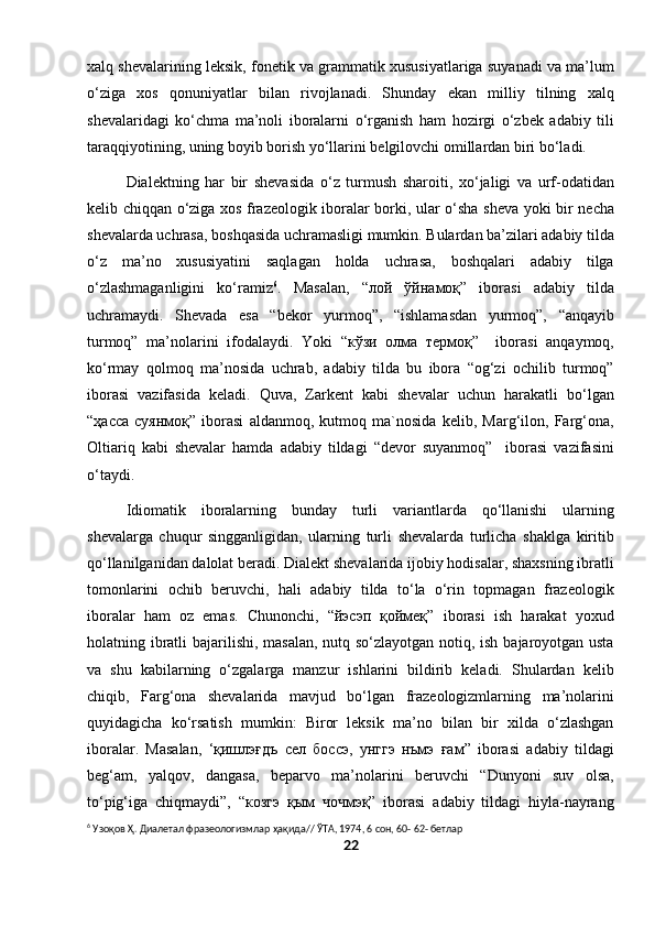 xalq shevalarining leksik, fonetik va grammatik xususiyatlariga suyanadi va ma’lum
o‘ziga   xos   qonuniyatlar   bilan   rivojlanadi.   Shunday   ekan   milliy   tilning   xalq
shevalaridagi   ko‘chma   ma’noli   iboralarni   o‘rganish   ham   hozirgi   o‘zbek   adabiy   tili
taraqqiyotining, uning boyib borish yo‘llarini belgilovchi omillardan biri bo‘ladi.
Dialektning   har   bir   shevasida   o‘z   turmush   sharoiti,   xo‘jaligi   va   urf-odatidan
kelib chiqqan o‘ziga xos frazeologik iboralar borki, ular o‘sha sheva yoki bir necha
shevalarda uchrasa, boshqasida uchramasligi mumkin. Bulardan ba’zilari adabiy tilda
o‘z   ma’no   xususiyatini   saqlagan   holda   uchrasa,   boshqalari   adabiy   tilga
o‘zlashmaganligini   ko‘ramiz 6
.   Masalan,   “лой   ўйнамоқ”   iborasi   adabiy   tilda
uchramaydi.   Shevada   esa   “bekor   yurmoq”,   “ishlamasdan   yurmoq”,   “anqayib
turmoq”   ma’nolarini   ifodalaydi.   Yoki   “кўзи   олма   термоқ”     iborasi   anqaymoq,
ko‘rmay   qolmoq   ma’nosida   uchrab,   adabiy   tilda   bu   ibora   “og‘zi   ochilib   turmoq”
iborasi   vazifasida   keladi.   Quva,   Zarkent   kabi   shevalar   uchun   harakatli   bo‘lgan
“ҳасса   суянмоқ”   iborasi   aldanmoq,   kutmoq   ma`nosida   kelib,   Marg‘ilon,   Farg‘ona,
Oltiariq   kabi   shevalar   hamda   adabiy   tildagi   “devor   suyanmoq”     iborasi   vazifasini
o‘taydi.
  Idiomatik   iboralarning   bunday   turli   variantlarda   qo‘llanishi   ularning
shevalarga   chuqur   singganligidan,   ularning   turli   shevalarda   turlicha   shaklga   kiritib
qo‘llanilganidan dalolat beradi. Dialekt shevalarida ijobiy hodisalar, shaxsning ibratli
tomonlarini   ochib   beruvchi,   hali   adabiy   tilda   to‘la   o‘rin   topmagan   frazeologik
iboralar   ham   oz   emas.   Chunonchi,   “йэсэп   қоймеқ”   iborasi   ish   harakat   yoxud
holatning ibratli  bajarilishi, masalan, nutq so‘zlayotgan notiq, ish bajaroyotgan usta
va   shu   kabilarning   o‘zgalarga   manzur   ishlarini   bildirib   keladi.   Shulardan   kelib
chiqib,   Farg‘ona   shevalarida   mavjud   bo‘lgan   frazeologizmlarning   ma’nolarini
quyidagicha   ko‘rsatish   mumkin:   Biror   leksik   ma’no   bilan   bir   xilda   o‘zlashgan
iboralar.   Masalan,   ‘қишлэғдъ   сел   боссэ,   унггэ   нъмэ   ғам”   iborasi   adabiy   tildagi
beg‘am,   yalqov,   dangasa,   beparvo   ma’nolarini   beruvchi   “Dunyoni   suv   olsa,
to‘pig‘iga   chiqmaydi”,   “козгэ   қым   чочмэқ”   iborasi   adabiy   tildagi   hiyla-nayrang
6
 Узоқов Ҳ. Диалетал фразеологизмлар ҳақида// ЎТА, 1974, 6 сон, 60- 62- бетлар
22 