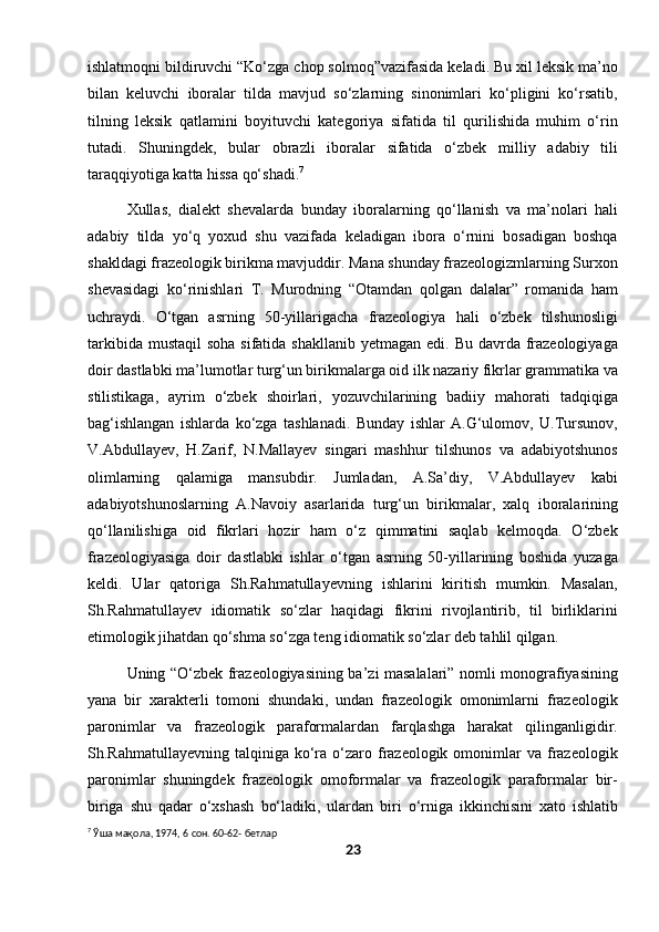 ishlatmoqni bildiruvchi “Ko‘zga chop solmoq”vazifasida keladi. Bu xil leksik ma’no
bilan   keluvchi   iboralar   tilda   mavjud   so‘zlarning   sinonimlari   ko‘pligini   ko‘rsatib,
tilning   leksik   qatlamini   boyituvchi   kategoriya   sifatida   til   qurilishida   muhim   o‘rin
tutadi.   Shuningdek,   bular   obrazli   iboralar   sifatida   o‘zbek   milliy   adabiy   tili
taraqqiyotiga katta hissa qo‘shadi. 7
Xullas,   dialekt   shevalarda   bunday   iboralarning   qo‘llanish   va   ma’nolari   hali
adabiy   tilda   yo‘q   yoxud   shu   vazifada   keladigan   ibora   o‘rnini   bosadigan   boshqa
shakldagi frazeologik birikma mavjuddir. Mana shunday frazeologizmlarning Surxon
shevasidagi   ko‘rinishlari   T.   Murodning   “Otamdan   qolgan   dalalar”   romanida   ham
uchraydi.   O‘tgan   asrning   50-yillarigacha   frazeologiya   hali   o‘zbek   tilshunosligi
tarkibida mustaqil  soha sifatida  shakllanib yetmagan  edi. Bu davrda frazeologiyaga
doir dastlabki ma’lumotlar turg‘un birikmalarga oid ilk nazariy fikrlar grammatika va
stilistikaga,   ayrim   o‘zbek   shoirlari,   yozuvchilarining   badiiy   mahorati   tadqiqiga
bag‘ishlangan   ishlarda   ko‘zga   tashlanadi.   Bunday   ishlar   A.G‘ulomov,   U.Tursunov,
V.Abdullayev,   H.Zarif,   N.Mallayev   singari   mashhur   tilshunos   va   adabiyotshunos
olimlarning   qalamiga   mansubdir.   Jumladan,   A.Sa’diy,   V.Abdullayev   kabi
adabiyotshunoslarning   A.Navoiy   asarlarida   turg‘un   birikmalar,   xalq   iboralarining
qo‘llanilishiga   oid   fikrlari   hozir   ham   o‘z   qimmatini   saqlab   kelmoqda.   O‘zbek
frazeologiyasiga   doir   dastlabki   ishlar   o‘tgan   asrning   50-yillarining   boshida   yuzaga
keldi.   Ular   qatoriga   Sh.Rahmatullayevning   ishlarini   kiritish   mumkin.   Masalan,
Sh.Rahmatullayev   idiomatik   so‘zlar   haqidagi   fikrini   rivojlantirib,   til   birliklarini
etimologik jihatdan qo‘shma so‘zga teng idiomatik so‘zlar deb tahlil qilgan.
Uning “O‘zbek frazeologiyasining ba’zi masalalari” nomli monografiyasining
yana   bir   xarakterli   tomoni   shundaki,   undan   frazeologik   omonimlarni   frazeologik
paronimlar   va   frazeologik   paraformalardan   farqlashga   harakat   qilinganligidir.
Sh.Rahmatullayevning  talqiniga ko‘ra  o‘zaro frazeologik  omonimlar  va  frazeologik
paronimlar   shuningdek   frazeologik   omoformalar   va   frazeologik   paraformalar   bir-
biriga   shu   qadar   o‘xshash   bo‘ladiki,   ulardan   biri   o‘rniga   ikkinchisini   xato   ishlatib
7
 Ўша мақола, 1974, 6 сон. 60-62- бетлар
23 