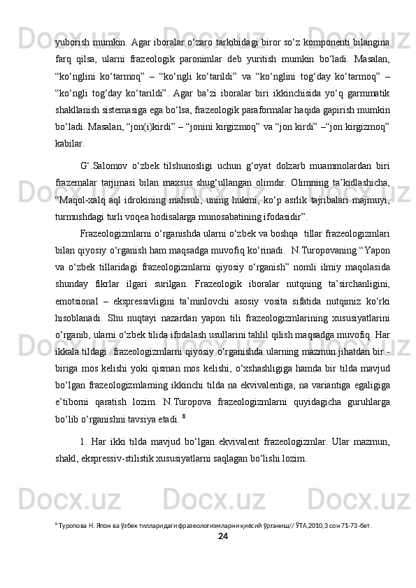 yuborish mumkin. Agar iboralar o‘zaro tarkibidagi biror so‘z komponenti bilangina
farq   qilsa,   ularni   frazeologik   paronimlar   deb   yuritish   mumkin   bo‘ladi.   Masalan,
“ko‘nglini   ko‘tarmoq”   –   “ko‘ngli   ko‘tarildi”   va   “ko‘nglini   tog‘day   ko‘tarmoq”   –
“ko‘ngli   tog‘day   ko‘tarildi”.   Agar   ba’zi   iboralar   biri   ikkinchisida   yo‘q   garmmatik
shakllanish sistemasiga ega bo‘lsa, frazeologik paraformalar haqida gapirish mumkin
bo‘ladi. Masalan, “jon(i)kirdi” – “jonini kirgizmoq” va “jon kirdi” –“jon kirgizmoq”
kabilar.
G‘.Salomov   o‘zbek   tilshunosligi   uchun   g‘oyat   dolzarb   muammolardan   biri
frazemalar   tarjimasi   bilan   maxsus   shug‘ullangan   olimdir.   Olimning   ta’kidlashicha,
“Maqol-xalq   aql   idrokining   mahsuli,   uning   hukmi,   ko‘p   asrlik   tajribalari   majmuyi,
turmushdagi turli voqea hodisalarga munosabatining ifodasidir”. 
Frazeologizmlarni o‘rganishda ularni o‘zbek va boshqa  tillar frazeologizmlari
bilan qiyosiy o‘rganish ham maqsadga muvofiq ko‘rinadi.  N.Turopovaning “Yapon
va   o‘zbek   tillaridagi   frazeologizmlarni   qiyosiy   o‘rganish”   nomli   ilmiy   maqolasida
shunday   fikrlar   ilgari   surilgan.   Frazeologik   iboralar   nutqning   ta’sirchanligini,
emotsional   –   ekspressivligini   ta’minlovchi   asosiy   vosita   sifatida   nutqimiz   ko‘rki
hisoblanadi.   Shu   nuqtayi   nazardan   yapon   tili   frazeologizmlarining   xususiyatlarini
o‘rganib, ularni o‘zbek tilida ifodalash usullarini tahlil qilish maqsadga muvofiq. Har
ikkala tildagi  frazeologizmlarni qiyosiy o‘rganishda ularning mazmun jihatdan bir -
biriga  mos   kelishi  yoki  qisman   mos  kelishi,  o‘xshashligiga  hamda  bir   tilda  mavjud
bo‘lgan  frazeologizmlarning  ikkinchi  tilda na  ekvivalentiga,  na  variantiga  egaligiga
e’tiborni   qaratish   lozim.   N.Turopova   frazeologizmlarni   quyidagicha   guruhlarga
bo‘lib o‘rganishni tavsiya etadi.  8
1.   Har   ikki   tilda   mavjud   bo‘lgan   ekvivalent   frazeologizmlar.   Ular   mazmun,
shakl, ekspressiv-stilistik xususiyatlarni saqlagan bo‘lishi lozim.
8
 Туропова Н. Япон ва ўзбек тилларидаги фразеологизмларни қиёсий ўрганиш// ЎТА,2010,3 сон 71-73-бет.
24 