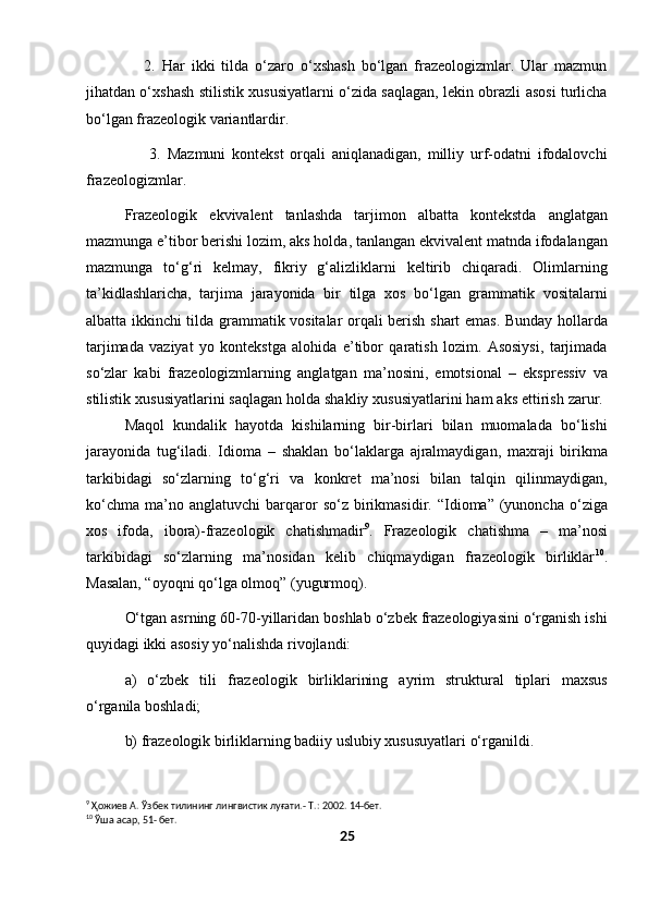                   2.   Har   ikki   tilda   o‘zaro   o‘xshash   bo‘lgan   frazeologizmlar.   Ular   mazmun
jihatdan o‘xshash stilistik xususiyatlarni o‘zida saqlagan, lekin obrazli asosi turlicha
bo‘lgan frazeologik variantlardir.
                    3.   Mazmuni   kontekst   orqali   aniqlanadigan,   milliy   urf-odatni   ifodalovchi
frazeologizmlar.
Frazeologik   ekvivalent   tanlashda   tarjimon   albatta   kontekstda   anglatgan
mazmunga e’tibor berishi lozim, aks holda, tanlangan ekvivalent matnda ifodalangan
mazmunga   to‘g‘ri   kelmay,   fikriy   g‘alizliklarni   keltirib   chiqaradi.   Olimlarning
ta’kidlashlaricha,   tarjima   jarayonida   bir   tilga   xos   bo‘lgan   grammatik   vositalarni
albatta ikkinchi tilda grammatik vositalar orqali berish shart emas. Bunday hollarda
tarjimada   vaziyat   yo   kontekstga   alohida   e’tibor   qaratish   lozim.   Asosiysi,   tarjimada
so‘zlar   kabi   frazeologizmlarning   anglatgan   ma’nosini,   emotsional   –   ekspressiv   va
stilistik xususiyatlarini saqlagan holda shakliy xususiyatlarini ham aks ettirish zarur. 
Maqol   kundalik   hayotda   kishilarning   bir-birlari   bilan   muomalada   bo‘lishi
jarayonida   tug‘iladi.   Idioma   –   shaklan   bo‘laklarga   ajralmaydigan,   maxraji   birikma
tarkibidagi   so‘zlarning   to‘g‘ri   va   konkret   ma’nosi   bilan   talqin   qilinmaydigan,
ko‘chma   ma’no  anglatuvchi   barqaror   so‘z  birikmasidir.  “Idioma”   (yunoncha   o‘ziga
xos   ifoda,   ibora)-frazeologik   chatishmadir 9
.   Frazeologik   chatishma   –   ma’nosi
tarkibidagi   so‘zlarning   ma’nosidan   kelib   chiqmaydigan   frazeologik   birliklar 10
.
Masalan, “oyoqni qo‘lga olmoq” (yugurmoq).
O‘tgan asrning 60-70-yillaridan boshlab o‘zbek frazeologiyasini o‘rganish ishi
quyidagi ikki asosiy yo‘nalishda rivojlandi: 
a)   o‘zbek   tili   frazeologik   birliklarining   ayrim   struktural   tiplari   maxsus
o‘rganila boshladi;
b) frazeologik birliklarning badiiy uslubiy xususuyatlari o‘rganildi.
9
 Ҳожиев А. Ўзбек тилининг лингвистик луғати.- Т.: 2002. 14-бет.
10
 Ўша асар, 51- бет.
25 