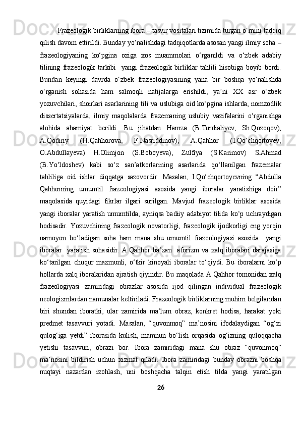 Frazeologik birliklarning ibora – tasvir vositalari tizimida turgan o‘rnini tadqiq
qilish davom ettirildi. Bunday yo‘nalishdagi tadqiqotlarda asosan yangi ilmiy soha –
frazeologiyaning   ko‘pgina   oziga   xos   muammolari   o‘rganildi   va   o‘zbek   adabiy
tilining   frazeologik   tarkibi     yangi   frazeologik   birliklar   tahlili   hisobiga   boyib   bordi.
Bundan   keyingi   davrda   o‘zbek   frazeologiyasining   yana   bir   boshqa   yo‘nalishda
o‘rganish   sohasida   ham   salmoqli   natijalarga   erishildi,   ya’ni   XX   asr   o‘zbek
yozuvchilari, shoirlari asarlarining tili va uslubiga oid ko‘pgina ishlarda, nomzodlik
dissertatsiyalarda,   ilmiy   maqolalarda   frazemaning   uslubiy   vazifalarini   o‘rganishga
alohida   ahamiyat   berildi.   Bu   jihatdan   Hamza   (B.Turdialiyev,   Sh.Qozoqov),
A.Qodiriy   (H.Qahhorova,   F.Nasriddinov),   A.Qahhor   (I.Qo‘chqortoyev,
O.Abdullayeva)   H.Olimjon   (S.Boboyeva),   Zulfiya   (S.Karimov)   S.Ahmad
(B.Yo‘ldoshev)   kabi   so‘z   san’atkorlarining   asarlarida   qo‘llanilgan   frazemalar
tahliliga   oid   ishlar   diqqatga   sazovordir.   Masalan,   I.Qo‘chqortoyevning   “Abdulla
Qahhorning   umumtil   frazeologiyasi   asosida   yangi   iboralar   yaratishiga   doir”
maqolasida   quyidagi   fikrlar   ilgari   surilgan.   Mavjud   frazeologik   birliklar   asosida
yangi   iboralar   yaratish   umumtilda,   ayniqsa   badiiy   adabiyot   tilida   ko‘p   uchraydigan
hodisadir.   Yozuvchining   frazeologik   novatorligi,   frazeologik   ijodkorligi   eng   yorqin
namoyon   bo‘ladigan   soha   ham   mana   shu   umumtil   frazeologiyasi   asosida     yangi
iboralar     yaratish   sohasidir.   A.Qahhor   ba’zan     aforizm   va   xalq   iboralari   darajasiga
ko‘tarilgan   chuqur   mazmunli,   o‘tkir   kinoyali   iboralar   to‘qiydi.   Bu   iboralarni   ko‘p
hollarda xalq iboralaridan ajratish qiyindir. Bu maqolada A.Qahhor tomonidan xalq
frazeologiyasi   zamiridagi   obrazlar   asosida   ijod   qilingan   individual   frazeologik
neologizmlardan namunalar keltiriladi. Frazeologik birliklarning muhim belgilaridan
biri   shundan   iboratki,   ular   zamirida   ma’lum   obraz,   konkret   hodisa,   harakat   yoki
predmet   tasavvuri   yotadi.   Masalan,   “quvonmoq”   ma’nosini   ifodalaydigan   “og‘zi
qulog‘iga   yetdi”   iborasida   kulish,   mamnun   bo‘lish   orqasida   og‘izning   quloqqacha
yetishi   tasavvuri,   obrazi   bor.   Ibora   zamiridagi   mana   shu   obraz   “quvonmoq”
ma’nosini   bildirish   uchun   xizmat   qiladi.   Ibora   zamiridagi   bunday   obrazni   boshqa
nuqtayi   nazardan   izohlash,   uni   boshqacha   talqin   etish   tilda   yangi   yaratilgan
26 