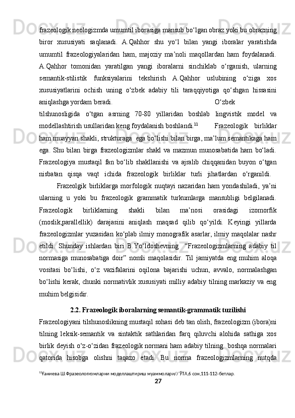 frazeologik neologizmda umumtil iborasiga mansub bo‘lgan obraz yoki bu obrazning
biror   xususiyati   saqlanadi.   A.Qahhor   shu   yo‘l   bilan   yangi   iboralar   yaratishda
umumtil   frazeologiyalaridan   ham,   majoziy   ma’noli   maqollardan   ham   foydalanadi.
A.Qahhor   tomonidan   yaratilgan   yangi   iboralarni   sinchiklab   o‘rganish,   ularning
semantik-stilistik   funksiyalarini   tekshirish   A.Qahhor   uslubining   o‘ziga   xos
xususiyatlarini   ochish   uning   o‘zbek   adabiy   tili   taraqqiyotiga   qo‘shgan   hissasini
aniqlashga yordam beradi. O‘zbek
tilshunosligida   o‘tgan   asrning   70-80   yillaridan   boshlab   lingvistik   model   va
modellashtirish usullaridan keng foydalanish boshlandi. 11
Frazeologik   birliklar
ham muayyan shakli, strukturaga  ega bo‘lishi bilan birga, ma’lum semantikaga ham
ega.   Shu   bilan   birga   frazeologizmlar   shakl   va   mazmun   munosabatida   ham   bo‘ladi.
Frazeologiya   mustaqil   fan   bo‘lib   shakllanishi   va   ajralib   chiqqanidan   buyon   o‘tgan
nisbatan   qisqa   vaqt   ichida   frazeologik   birliklar   turli   jihatlardan   o‘rganildi.  
Frazeolgik   birliklarga   morfologik   nuqtayi   nazaridan   ham   yondashiladi,   ya’ni
ularning   u   yoki   bu   frazeologik   grammatik   turkumlarga   mansubligi   belgilanadi.
Frazeologik   birliklarning   shakli   bilan   ma’nosi   orasidagi   izomorfik
(moslik,parallellik)   darajasini   aniqlash   maqsad   qilib   qo‘yildi.   Keyingi   yillarda
frazeologizmlar   yuzasidan   ko‘plab   ilmiy  monografik   asarlar,   ilmiy   maqolalar   nashr
etildi.   Shunday   ishlardan   biri   B.Yo‘ldoshevning     “Frazeologizmlarning   adabiy   til
normasiga   munosabatiga   doir”   nomli   maqolasidir.   Til   jamiyatda   eng   muhim   aloqa
vositasi   bo‘lishi,   o‘z   vazifalarini   oqilona   bajarishi   uchun,   avvalo,   normalashgan
bo‘lishi  kerak, chunki normativlik xususiyati  milliy adabiy tilning markaziy va eng
muhim belgisidir. 
2.2. Frazeologik iboralarning semantik-grammatik tuzilishi
Frazeologiyani tilshunoslikning mustaqil sohasi deb tan olish, frazeologizm (ibora)ni
tilning   leksik-semantik   va   sintaktik   sathlaridan   farq   qiluvchi   alohida   sathiga   xos
birlik deyish o‘z-o‘zidan frazeologik normani ham adabiy tilning   boshqa normalari
qatorida   hisobga   olishni   taqazo   etadi.   Bu   norma   frazeologizmlarning   nutqda
11
Ғ аниева Ш.Фразеологизмларни моделлаштириш муаммолари// ЎТА,6 сон,111-112-бетлар.
27 