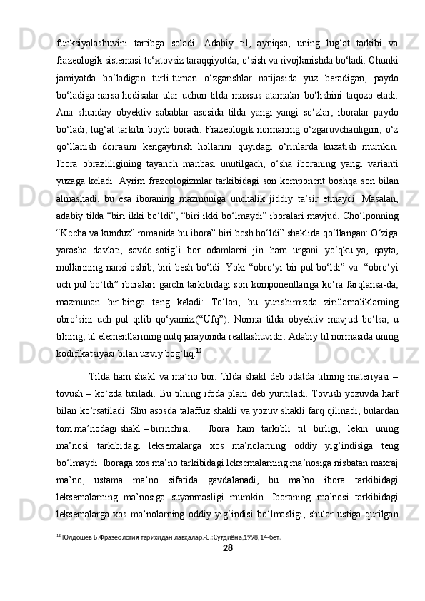 funksiyalashuvini   tartibga   soladi.   Adabiy   til,   ayniqsa,   uning   lug‘at   tarkibi   va
frazeologik sistemasi to‘xtovsiz taraqqiyotda, o‘sish va rivojlanishda bo‘ladi. Chunki
jamiyatda   bo‘ladigan   turli-tuman   o‘zgarishlar   natijasida   yuz   beradigan,   paydo
bo‘ladiga   narsa-hodisalar   ular   uchun   tilda   maxsus   atamalar   bo‘lishini   taqozo   etadi.
Ana   shunday   obyektiv   sabablar   asosida   tilda   yangi-yangi   so‘zlar,   iboralar   paydo
bo‘ladi,   lug‘at   tarkibi   boyib   boradi.   Frazeologik   normaning   o‘zgaruvchanligini,   o‘z
qo‘llanish   doirasini   kengaytirish   hollarini   quyidagi   o‘rinlarda   kuzatish   mumkin.
Ibora   obrazliligining   tayanch   manbasi   unutilgach,   o‘sha   iboraning   yangi   varianti
yuzaga   keladi.   Ayrim   frazeologizmlar   tarkibidagi   son   komponent   boshqa   son   bilan
almashadi,   bu   esa   iboraning   mazmuniga   unchalik   jiddiy   ta’sir   etmaydi.   Masalan,
adabiy tilda “biri ikki bo‘ldi”, “biri ikki bo‘lmaydi” iboralari mavjud. Cho‘lponning
“Kecha va kunduz” romanida bu ibora” biri besh bo‘ldi” shaklida qo‘llangan: O‘ziga
yarasha   davlati,   savdo-sotig‘i   bor   odamlarni   jin   ham   urgani   yo‘qku-ya,   qayta,
mollarining narxi oshib, biri besh bo‘ldi. Yoki “obro‘yi bir pul bo‘ldi” va   “obro‘yi
uch pul bo‘ldi” iboralari garchi tarkibidagi son komponentlariga ko‘ra farqlansa-da,
mazmunan   bir-biriga   teng   keladi:   To‘lan,   bu   yurishimizda   zirillamaliklarning
obro‘sini   uch   pul   qilib   qo‘yamiz.(“Ufq”).   Norma   tilda   obyektiv   mavjud   bo‘lsa,   u
tilning, til elementlarining nutq jarayonida reallashuvidir. Adabiy til normasida uning
kodifikatsiyasi bilan uzviy bog‘liq. 12
                  Tilda  ham   shakl   va   ma’no   bor.   Tilda   shakl   deb   odatda  tilning   materiyasi   –
tovush – ko‘zda tutiladi. Bu tilning ifoda plani deb yuritiladi. Tovush yozuvda harf
bilan ko‘rsatiladi. Shu asosda talaffuz shakli va yozuv shakli farq qilinadi, bulardan
tom ma’nodagi shakl – birinchisi. Ibora   ham   tarkibli   til   birligi,   lekin   uning
ma’nosi   tarkibidagi   leksemalarga   xos   ma’nolarning   oddiy   yig‘indisiga   teng
bo‘lmaydi. Iboraga xos ma’no tarkibidagi leksemalarning ma’nosiga nisbatan maxraj
ma’no,   ustama   ma’no   sifatida   gavdalanadi,   bu   ma’no   ibora   tarkibidagi
leksemalarning   ma’nosiga   suyanmasligi   mumkin.   Iboraning   ma’nosi   tarkibidagi
leksemalarga   xos   ma’nolarning   oddiy   yig‘indisi   bo‘lmasligi,   shular   ustiga   qurilgan
12
 Юлдошев Б.Фразеология тарихидан лавҳалар.-С.:Суғдиёна,1998,14-бет.
28 