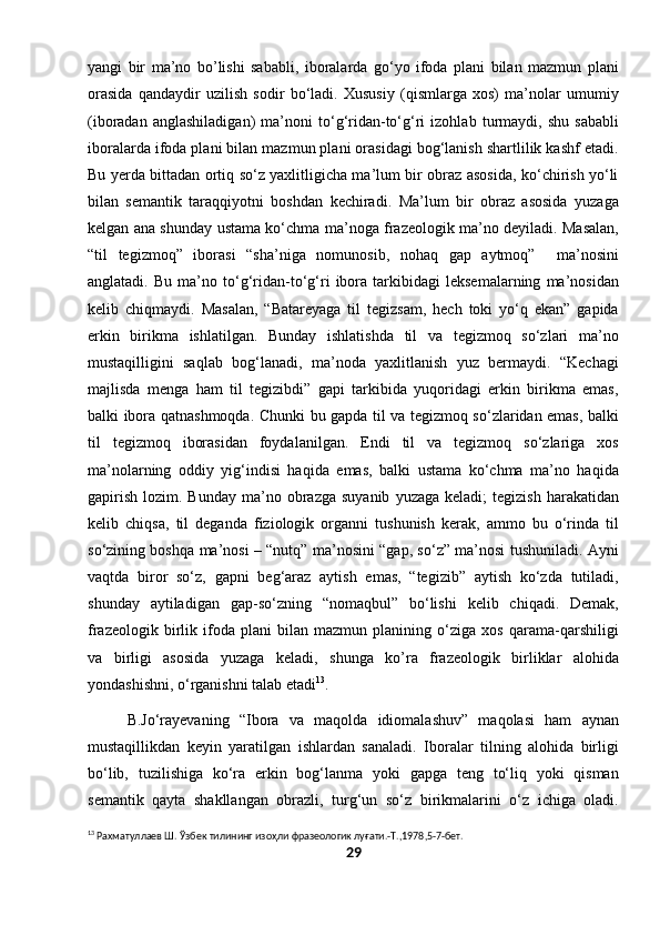 yangi   bir   ma’no   bo’lishi   sababli,   iboralarda   go‘yo   ifoda   plani   bilan   mazmun   plani
orasida   qandaydir   uzilish   sodir   bo‘ladi.   Xususiy   (qismlarga   xos)   ma’nolar   umumiy
(iboradan   anglashiladigan)   ma’noni   to‘g‘ridan-to‘g‘ri   izohlab   turmaydi,   shu   sababli
iboralarda ifoda plani bilan mazmun plani orasidagi bog‘lanish shartlilik kashf etadi.
Bu yerda bittadan ortiq so‘z yaxlitligicha ma’lum bir obraz asosida, ko‘chirish yo‘li
bilan   semantik   taraqqiyotni   boshdan   kechiradi.   Ma’lum   bir   obraz   asosida   yuzaga
kelgan ana shunday ustama ko‘chma ma’noga frazeologik ma’no deyiladi. Masalan,
“til   tegizmoq”   iborasi   “sha’niga   nomunosib,   nohaq   gap   aytmoq”     ma’nosini
anglatadi.   Bu   ma’no   to‘g‘ridan-to‘g‘ri   ibora   tarkibidagi   leksemalarning   ma’nosidan
kelib   chiqmaydi.   Masalan,   “Batareyaga   til   tegizsam,   hech   toki   yo‘q   ekan”   gapida
erkin   birikma   ishlatilgan.   Bunday   ishlatishda   til   va   tegizmoq   so‘zlari   ma’no
mustaqilligini   saqlab   bog‘lanadi,   ma’noda   yaxlitlanish   yuz   bermaydi.   “Kechagi
majlisda   menga   ham   til   tegizibdi”   gapi   tarkibida   yuqoridagi   erkin   birikma   emas,
balki ibora qatnashmoqda. Chunki bu gapda til va tegizmoq so‘zlaridan emas, balki
til   tegizmoq   iborasidan   foydalanilgan.   Endi   til   va   tegizmoq   so‘zlariga   xos
ma’nolarning   oddiy   yig‘indisi   haqida   emas,   balki   ustama   ko‘chma   ma’no   haqida
gapirish   lozim.  Bunday  ma’no  obrazga  suyanib   yuzaga  keladi;  tegizish   harakatidan
kelib   chiqsa,   til   deganda   fiziologik   organni   tushunish   kerak,   ammo   bu   o‘rinda   til
so‘zining boshqa ma’nosi – “nutq” ma’nosini “gap, so‘z” ma’nosi tushuniladi. Ayni
vaqtda   biror   so‘z,   gapni   beg‘araz   aytish   emas,   “tegizib”   aytish   ko‘zda   tutiladi,
shunday   aytiladigan   gap-so‘zning   “nomaqbul”   bo‘lishi   kelib   chiqadi.   Demak,
frazeologik   birlik   ifoda   plani   bilan   mazmun   planining   o‘ziga   xos   qarama-qarshiligi
va   birligi   asosida   yuzaga   keladi,   shunga   ko’ra   frazeologik   birliklar   alohida
yondashishni, o‘rganishni talab etadi 13
. 
  B.Jo‘rayevaning   “Ibora   va   maqolda   idiomalashuv”   maqolasi   ham   aynan
mustaqillikdan   keyin   yaratilgan   ishlardan   sanaladi.   Iboralar   tilning   alohida   birligi
bo‘lib,   tuzilishiga   ko‘ra   erkin   bog‘lanma   yoki   gapga   teng   to‘liq   yoki   qisman
semantik   qayta   shakllangan   obrazli,   turg‘un   so‘z   birikmalarini   o‘z   ichiga   oladi.
13
 Рахматуллаев Ш. Ўзбек тилининг изо ҳ ли  ф разеологик лу ғ ати.-Т.,1978,5-7-бет.
29 