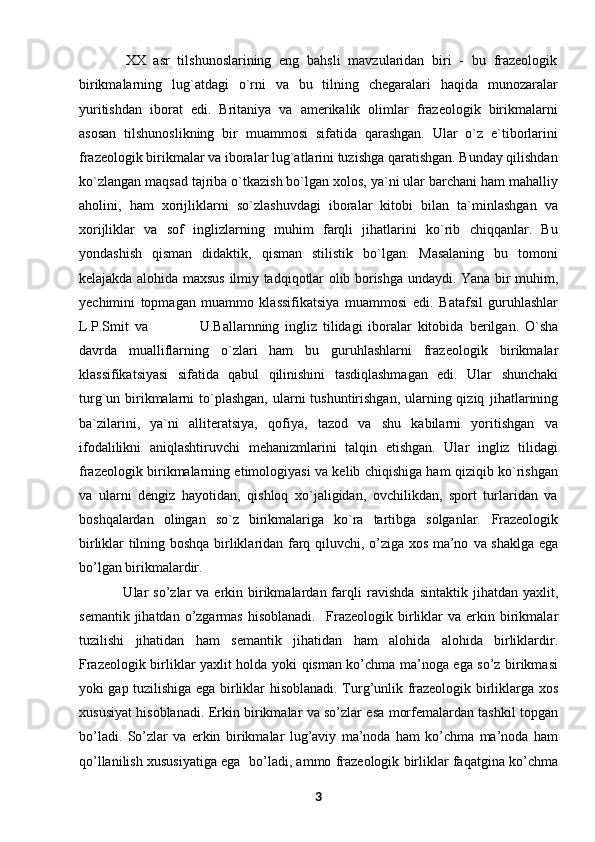             XX   asr   tilshunoslarining   eng   bahsli   mavzularidan   biri   -   bu   frazeologik
birikmalarning   lug`atdagi   o`rni   va   bu   tilning   chegaralari   haqida   munozaralar
yuritishdan   iborat   edi.   Britaniya   va   amerikalik   olimlar   frazeologik   birikmalarni
asosan   tilshunoslikning   bir   muammosi   sifatida   qarashgan.   Ular   o`z   e`tiborlarini
frazeologik   birikmalar va iboralar lug`atlarini tuzishga qaratishgan. Bunday qilishdan
ko`zlangan   maqsad tajriba o`tkazish bo`lgan xolos, ya`ni ular barchani ham mahalliy
aholini,   ham   xorijliklarni   so`zlashuvdagi   iboralar   kitobi   bilan   ta`minlashgan   va
xorijliklar   va   sof   inglizlarning   muhim   farqli   jihatlarini   ko`rib   chiqqanlar.   Bu
yondashish   qisman   didaktik,   qisman   stilistik   bo`lgan.   Masalaning   bu   tomoni
kelajakda alohida maxsus   ilmiy tadqiqotlar olib borishga undaydi.   Yana bir muhim,
yechimini   topmagan   muammo   klassifikatsiya   muammosi   edi.   Batafsil   guruhlashlar
L.P.Smit   va                   U.Ballarnning   ingliz   tilidagi   iboralar   kitobida   berilgan.   O`sha
davrda   mualliflarning   o`zlari   ham   bu   guruhlashlarni   frazeologik   birikmalar
klassifikatsiyasi   sifatida   qabul   qilinishini   tasdiqlashmagan   edi.   Ular   shunchaki
turg`un birikmalarni  to`plashgan,  ularni  tushuntirishgan, ularning qiziq   jihatlarining
ba`zilarini,   ya`ni   alliteratsiya,   qofiya,   tazod   va   shu   kabilarni   yoritishgan   va
ifodalilikni   aniqlashtiruvchi   mehanizmlarini   talqin   etishgan.   Ular   ingliz   tilidagi
frazeologik birikmalarning etimologiyasi va kelib chiqishiga ham qiziqib ko`rishgan
va   ularni   dengiz   hayotidan,   qishloq   xo`jaligidan,   ovchilikdan,   sport   turlaridan   va
boshqalardan   olingan   so`z   birikmalariga   ko`ra   tartibga   solganlar.   Frazeologik
birliklar tilning boshqa birliklaridan farq qiluvchi, o’ziga xos ma’no   va shaklga ega
bo’lgan birikmalardir.               
                 Ular   so’zlar   va  erkin  birikmalardan  farqli   ravishda   sintaktik jihatdan  yaxlit,
semantik  jihatdan  o’zgarmas   hisoblanadi.     Frazeologik   birliklar   va  erkin  birikmalar
tuzilishi   jihatidan   ham   semantik   jihatidan   ham   alohida   alohida   birliklardir.
Frazeologik birliklar yaxlit holda yoki   qisman ko’chma ma’noga ega so’z birikmasi
yoki gap tuzilishiga ega birliklar   hisoblanadi. Turg’unlik frazeologik birliklarga xos
xususiyat hisoblanadi. Erkin   birikmalar va so’zlar esa morfemalardan tashkil topgan
bo’ladi.   So’zlar   va   erkin   birikmalar   lug’aviy   ma’noda   ham   ko’chma   ma’noda   ham
qo’llanilish xususiyatiga ega     bo’ladi, ammo frazeologik birliklar faqatgina ko’chma
3 