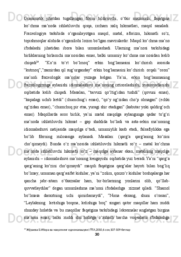 Grammatik   jihatdan   tugallangan   fikrni   bildiruvchi,   o‘tkir   mazmunli,   faqatgina
ko‘chma   ma’noda   ishlatiluvchi   qisqa,   ixcham   xalq   hikmatlari,   maqol   sanaladi.
Frazeologiya   tarkibida   o‘rganilayotgan   maqol,   matal,   aforizm,   hikmatli   so‘z,
topishmoqlar alohida o‘rganilishi lozim bo‘lgan mavzulardir. Maqol ko‘chma ma’no
ifodalashi   jihatidan   ibora   bilan   umumlashadi.   Ularning   ma’nosi   tarkibidagi
birliklarning   birlamchi   ma`nosidan   emas,   balki   umumiy   ko‘chma   ma`nosidan   kelib
chiqadi 14
.   ”Ko‘zi   to‘rt   bo‘lmoq”   erkin   bog‘lamasini   ko‘chirish   asosida
“kutmoq”,”xamirdan qil sug‘urganday” erkin bog‘lamasini ko‘chirish   orqali “oson”
ma’noli   frazeologik   ma’nolar   yuzaga   kelgan.   Ya’ni,   erkin   bog‘lanmaning
frazeologizmga   aylanishi   idiomalashuvi   ma’noning   ixtisoslashishi,   xususiyatlanishi
oqibatida   kelib   chiqadi.   Masalan,   “tarvuzi   qo‘ltig‘idan   tushdi”   (qovuni   emas),
“kapalagi   uchib   ketdi”   (chumchug‘i   emas),   “qo‘y   og‘zidan   cho‘p   olmagan”   (echki
og‘zidan emas), “chumchuq pir etsa, yuragi shir etadigan” (kabutar yoki qaldirg‘och
emas).   Maqollarda   asos   birlik,   ya’ni   matal   maqolga   aylangunga   qadar   to‘g‘ri
ma’noda   ishlatiluvchi   hikmat   –   gap   shaklida   bo‘ladi   va   asta-sekin   ma’noning
idiomalashuvi   natijasida   maqolga   o‘tadi,   umumiylik   kasb   etadi,   falsafiylikka   ega
bo‘lib   fikrning   xulosasiga   aylanadi.   Masalan:   (qarg‘a   qarg‘aning   ko‘zini
cho‘qimaydi).   Bunda   o‘z   ma’nosida   ishlatiluvchi   hikmatli   so‘z   –   matal   ko‘chma
ma’noda   ishlatiluvchi   hikmatli   so‘z   –   maqolga   aylanar   ekan,   matalning   maqolga
aylanishi – idiomalashuvi ma’noning kengayishi oqibatida yuz beradi.Ya’ni “qarg‘a
qarg‘aning   ko‘zini   cho‘qimaydi”   maqoli   faqatgina   qarg‘alar   hayoti   bilan   bog‘liq
bo‘lmay, umuman qarg‘asifat kishilar, ya’ni “zolim, qonxo‘r kishilar boshqalarga har
qancha   jabr-sitam   o‘tkazsalar   ham,   bir-birlarining   yonlarini   olib,   qo‘llab-
quvvatlaydilar”   degan   umumlashma   ma’noni   ifodalashga     xizmat   qiladi.   ”Shamol
bo‘lmasa   daraxtning   uchi   qimirlamaydi”,   ”Nima   eksang,   shuni   o‘rasan”,
“Laylakning     ketishiga   boqma,   kelishiga   boq”   singari   qator   maqollar   ham   xuddi
shunday   holatda   va   bu   maqollar   faqatgina   tarkibidagi   leksemalar   anglatgan   birgina
ma’noni   emas,   balki   xuddi   shu   holatga   o‘xshash   barcha   voqealarni   ifodalashga
14
 Жўраева Б.Ибора ва мақолнинг идиомалашуви//ЎТА,2010,6 сон,107-109-бетлар
30 