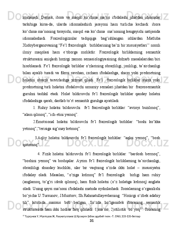 xoslanadi.   Demak,   ibora   va   maqol   ko‘chma   ma’no   ifodalashi   jihatdan   idiomalar
tarkibiga   kirsa-da,   ularda   idiomalashish   jarayoni   ham   turlicha   kechadi:   ibora
ko‘chma ma’noning torayishi, maqol esa ko‘chma   ma’noning kengayishi natijasida
idiomalashadi.   Frazeologizmlar   tadqiqiga   bag‘ishlangan   ishlardan   Matluba
Xudoyberganovaning “Fe’l frazeologik   birliklarining ba’zi bir xususiyatlari’’ nomli
ilmiy   maqolasi   ham   e`tiborga   molikdir.   Frazeologik   birliklarning   semantik
strukturasini aniqlash hozirgi zamon semasiologiyasining dolzarb masalalaridan biri
hisoblanadi.   Fe’l   frazeologik   birliklar   o‘zlarining   obrazliligi,   jonliligi,   ta’sirchanligi
bilan   ajralib   turadi   va   fikrni   ravshan,   ixcham   ifodalashga,   shaxs   yoki   predmetning
holatini   obrazli   tasvirlashga   xizmat   qiladi.   Fe’l     frazeologik   birliklar   shaxs   yoki
predmetning turli holatini ifodalovchi umumiy semalari jihatdan bir  frazeosemantik
guruhni   tashkil   etadi.   Holat   bildiruvchi   fe’l   frazeologik   birliklar   qanday   holatni
ifodalashiga qarab, dastlab to‘rt semantik guruhga ajratiladi.
1.   Ruhiy   holatni   bildiruvchi     fe’l   frazeologik   birliklar:   “avzoyi   buzilmoq”,
“alam qilmoq”, “ich-etini yemoq”. 
2.Emotsional   holatni   bildiruvchi   fe’l   frazeologik   birliklar:   “boshi   ko‘kka
yetmoq”,“terisiga sig’may ketmoq”. 
              3.Aqliy   holatni   bildiruvchi   fe’l   frazeologik   birliklar:   “aqlni   yemoq”,   “bosh
qotirmoq”
                4.   Fizik   holatni   bildiruvchi   fe’l   frazeologik   birliklar:   “bardosh   bermoq”,
“boshini   yemoq”   va   boshqalar.   Ayrim   fe’l   frazeologik   birliklarning   ta’sirchanligi,
obrazliligi   shunday   kuchliki,   ular   bir   vaqtning   o‘zida   ikki   holat   –   xususiyatni
ifodalay   oladi.   Masalan,   “o‘ziga   kelmoq”   fe’l   frazeologik     birligi   ham   ruhiy
(anglamoq,   to‘g‘ri   idrok   qilmoq),   ham   fizik   holatni   (o‘z   holatiga   kelmoq)   anglata
oladi. Uning qaysi ma’noni ifodalashi matnda oydinlashadi. Iboralarning o‘rganilishi
bo‘yicha U.Tursunov, J.Muxtorv, Sh.Rahmatullayevlarning   “Hozirgi o‘zbek adabiy
tili”   kitobida   maxsus   bob   berlgan.   So‘zda   bo‘lganidek   iboraning   semantik
strukturasida ham ikki hodisa farq qilinadi. 1)ma’no; 2)stilistik   bo‘yoq 15
. Iboraning
15
 Турсунов У, Мухторов Ж, Ра ҳ матуллаев Ш.Ҳозирги ўзбек адабий тили.- T .:1965,133-135-бетлар
31 