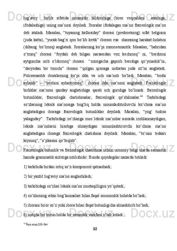 lug‘aviy     birlik   sifatida   nimanidir   bildirishiga   (biror   voqealikni     atashiga,
ifodalashiga)   uning   ma’nosi   deyiladi.   Iboralar   ifodalagan   ma’no   frazeologik   ma’no
deb   ataladi.   Masalan,   “tuyaning   kallasiday”   iborasi   (predmetning)   sifat   belgisini
(juda  katta), “yurak-bag‘ri  qon  bo‘lib  ketdi”  iborasi  esa     shaxsning   harakat-holatini
(diltang   bo‘lmoq) anglatadi. Iboralarning ko‘pi monosemantik. Masalan, “bahridan
o‘tmoq”   iborasi   “foydali   deb   bilgan   narsasidan   voz   kechmoq”   ni,   “berdisini
aytguncha   urib   o‘ldirmoq”   iborasi     “oxirigacha   gapirib   berishga   qo‘ymaslik”ni,
“daryodan   bir   tomchi”   iborasi   “qolgan   qismiga   nisbatan   juda   oz”ni   anglatadi.
Polisemantik   iboralarning   ko‘pi   ikki   va   uch   ma’noli   bo‘ladi.   Masalan,   “boshi
aylandi”   –   “boshini   aylantirmoq”     iborasi   ikki   ma’noni   anglatadi.   Frazeologik
birliklar   ma’noni   qanday   anglatishiga   qarab   uch   guruhga   bo‘linadi:   frazeologik
butunliklar,   frazeologik   chatishmalar,   frazeologik   qo‘shilmalar. 16
  Tarkibidagi
so‘zlarning   leksik   ma’nosiga   bog‘liq   holda   umumlashtiriluvchi   ko‘chma   ma’no
anglatadigan   iboraga   frazeologik   butunliklar   deyiladi.   Masalan,   “yog‘   tushsa
yalaguday”.   Tarkibidagi   so‘zlariga   mos   leksik   ma’nolar   asosida   izohlanmaydigan,
leksik   ma’nolarni   hisobga   olmaydigan   umumlashtiruvchi   ko‘chma   ma’no
anglatadigan   iboraga   frazeologik   chatishma   deyiladi.   Masalan,   “to‘nini   teskari
kiymoq”, ”o‘pkasini qo‘ltiqlab”. 
Frazeologik butunlik va frazeologik chatishma uchun umumiy belgi ularda semantik
hamda grammatik sintezga intilishidir. Bunda quyidagilar nazarda tutiladi:           
1) tarkibida birdan ortiq so‘z-komponent qatnashadi; 
2) bir yaxlit lug‘aviy ma’no anglashiladi; 
3) tarkibidagi so‘zlari leksik ma’no mustaqilligini yo‘qotadi; 
4) so‘zlarning erkin bog‘lanmalari bilan faqat omonimlik holatda bo‘ladi; 
5) iborani biror so‘z yoki ibora bilan faqat butunligicha almashtirib bo‘ladi; 
6) nutqda bir butun holda bir semantik vazifani o‘tab keladi.; 
16
 Ўша асар,135-бет
32 