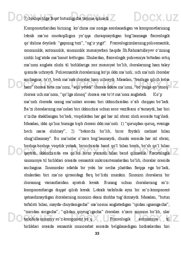 7) boshqa tilga faqat butunligicha tarjima qilinadi.
Komponentlaridan birining   ko‘chma ma`nosiga asoslanadigan va komponetlarining
leksik   ma’no   mustaqilligini   yo‘qqa   chiraqmaydigan   bog‘lanmaga   frazeologik
qo‘shilma deyiladi: “gapning tuzi”, “og‘ir yigit”. Frazeologizmlarning polisemantik,
omonimlik,   antonimlik,   sinonimlik   xususiyatlari   haqida   Sh.Rahmatullayev   o‘zining
izohli lug‘atida ma’lumot keltirgan. Shulardan, frazeologik polisemiya bittadan ortiq
ma’noni   anglata   olishi   til   birliklariga   xos   xususiyat   bo‘lib,   iboralarning   ham   talay
qismida uchraydi. Polisemantik iboralarning ko‘pi ikki ma’noli; uch ma’noli iboralar
anchagina; to‘rt, besh ma’noli iboralar ham uchraydi. Masalan, “boshiga qilich kelsa
ham” iborasi bitta ma’noni, “aqli yetadi” iborasi ikkita ma’noni, “bo‘yniga qo‘ymoq”
iborasi uch ma’noni, “qo‘lga olmoq” iborasi esa to‘rt ma’noni anglatadi. Ko‘p
ma’noli   iborada   uning   ma’nolari   asosan   biri   ikkinchisidan   o‘sib   chiqqan   bo‘ladi.
Ba’zi iboralarning ma’nolari biri ikkinchisi uchun asos vazifasini o‘tamaydi, har biri
o‘zicha shakllangan bo‘ladi, voqelikdan har gal har xil obraz olish asosida tug‘iladi.
Masalan, ikki qo‘lini burniga tiqib iborasi ikki ma’noli: 1) “quruqdan-quruq, evaziga
hech   narsa   ololmay”,   2)   “bekorchi   bo‘lib,   biror   foydali   mehnat   bilan
shug‘ullanmay”.   Bu   ma’nolar   o‘zaro   bog‘lanmaydi,   chunki   asosida   har   xil   obraz,
boshqa-boshqa   voqelik   yotadi:   birinchisida   band   qo‘l   bilan   borib,   bo‘sh   qo‘l   bilan
qaytish,   ikkinchisida   esa   qo‘lni   biror   yumush   bilan   band   qilmaslik.   Frazeologik
sinonimya til birliklari orasida semantik mikrosistemalardan bo‘lib, iboralar orasida
anchagina.   Sinonimlar   odatda   bir   yoki   bir   necha   jihatdan   farqqa   ega   bo‘ladi,
shulardan   biri   ma’no   qirrasidagi   farq   bo‘lishi   mumkin.   Sinonim   iboralarni   bir
iboraning   variantlaridan   ajratish   kerak.   Buning   uchun   iboralarning   so‘z-
komponentlariga   diqqat   qilish   kerak.   Leksik   tarkibida   ayni   bir   so‘z-komponent
qatnashmaydigan iboralarning sinonim ekani shubha tug‘dirmaydi. Masalan, “butun
tafsiloti  bilan,  mayda-chuydasigacha”  ma’nosini   anglatadigan  “ipidan ignasigacha”,
“miridan   sirigacha”,   “qilidan   quyrug‘igacha”   iboralari   o‘zaro   sinonim   bo‘lib,   ular
tarkibida umumiy so‘z-komponent yo‘q.  Frazeologik   antonimiya   til
birliklari   orasida   semantik   munosabat   asosida   belgilanadigan   hodisalardan   biri
33 