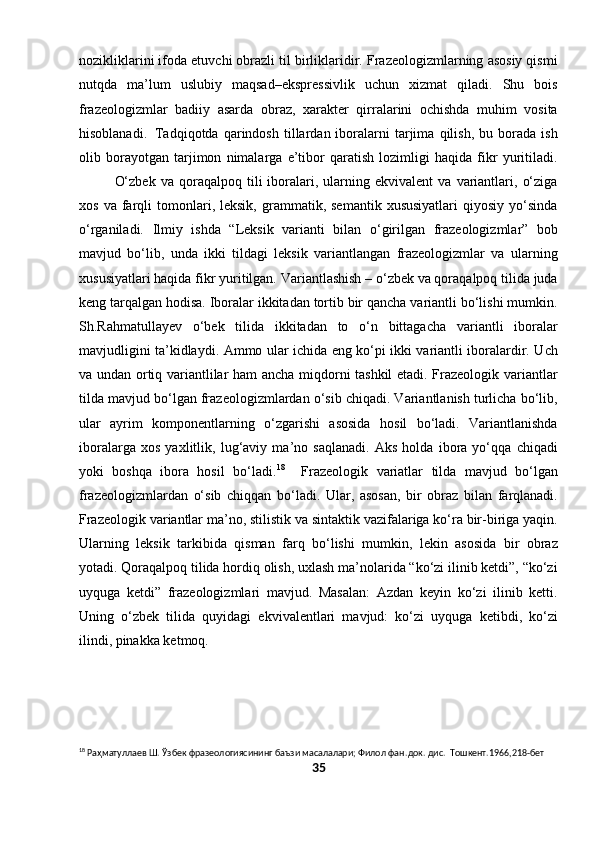 nozikliklarini ifoda etuvchi obrazli til birliklaridir. Frazeologizmlarning asosiy qismi
nutqda   ma’lum   uslubiy   maqsad–ekspressivlik   uchun   xizmat   qiladi.   Shu   bois
frazeologizmlar   badiiy   asarda   obraz,   xarakter   qirralarini   ochishda   muhim   vosita
hisoblanadi.   Tadqiqotda  qarindosh   tillardan  iboralarni   tarjima   qilish,   bu  borada   ish
olib   borayotgan   tarjimon   nimalarga   e’tibor   qaratish   lozimligi   haqida   fikr   yuritiladi.
O‘zbek   va   qoraqalpoq  tili   iboralari,  ularning  ekvivalent   va   variantlari,   o‘ziga
xos   va  farqli   tomonlari,  leksik,   grammatik,  semantik   xususiyatlari   qiyosiy   yo‘sinda
o‘rganiladi.   Ilmiy   ishda   “Leksik   varianti   bilan   o‘girilgan   frazeologizmlar”   bob
mavjud   bo‘lib,   unda   ikki   tildagi   leksik   variantlangan   frazeologizmlar   va   ularning
xususiyatlari haqida fikr yuritilgan. Variantlashish – o‘zbek va qoraqalpoq tilida juda
keng tarqalgan hodisa. Iboralar ikkitadan tortib bir qancha variantli bo‘lishi mumkin.
Sh.Rahmatullayev   o‘bek   tilida   ikkitadan   to   o‘n   bittagacha   variantli   iboralar
mavjudligini ta’kidlaydi. Ammo ular ichida eng ko‘pi ikki variantli iboralardir. Uch
va undan ortiq variantlilar ham ancha miqdorni tashkil etadi. Frazeologik variantlar
tilda mavjud bo‘lgan frazeologizmlardan o‘sib chiqadi. Variantlanish turlicha bo‘lib,
ular   ayrim   komponentlarning   o‘zgarishi   asosida   hosil   bo‘ladi.   Variantlanishda
iboralarga   xos   yaxlitlik,   lug‘aviy   ma’no   saqlanadi.   Aks   holda   ibora   yo‘qqa   chiqadi
yoki   boshqa   ibora   hosil   bo‘ladi. 18
    Frazeologik   variatlar   tilda   mavjud   bo‘lgan
frazeologizmlardan   o‘sib   chiqqan   bo‘ladi.   Ular,   asosan,   bir   obraz   bilan   farqlanadi.
Frazeologik variantlar ma’no, stilistik va sintaktik vazifalariga ko‘ra bir-biriga yaqin.
Ularning   leksik   tarkibida   qisman   farq   bo‘lishi   mumkin,   lekin   asosida   bir   obraz
yotadi. Qoraqalpoq tilida hordiq olish, uxlash ma’nolarida “ko‘zi ilinib ketdi”, “ko‘zi
uyquga   ketdi”   frazeologizmlari   mavjud.   Masalan:   Azdan   keyin   ko‘zi   ilinib   ketti.
Uning   o‘zbek   tilida   quyidagi   ekvivalentlari   mavjud:   ko‘zi   uyquga   ketibdi,   ko‘zi
ilindi, pinakka ketmoq.
18
 Раҳматуллаев Ш. Ўзбек фразеологиясининг баъзи масалалари; Филол фан . док .  дис .   Тошкент.1966,218-бет
35 