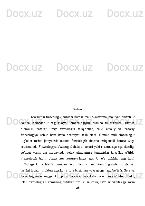 Xulosa
  Ma‘lumki frazeologik birliklar nutqga ma‘no–mazmun, mohiyat, obrazlilik
hamda   jozibadorlik   bag’ishlaydi.   Frazeologiyani   alohida   til   sistemasi   sifatida
o’rganish   nafaqat   ilmiy   frazeologik   tadqiqotlar,   balki   amaliy   va   nazariy
frazeologiya   uchun   ham   katta   ahamiyat   kasb   etadi.   Chunki   turli   frazeologik
lug’atlar   tuzish   jarayonida   albatta   frazeologik   sistema   aniqlanadi   hamda   unga
asoslaniladi. Frazeologiya o’zining alohida til sohasi yoki sistemasiga ega ekanligi
so’nggi   yarim   asr   mobaynida   yetuk   olimlarimiz   tomonidan   ta‘kidlab   o’tildi.
Frazeologik   tizim   o’ziga   xos   xususiyatlarga   ega.   U   o’z   birliklarining   hosil
bo’lishiga   ko’ra   leksik   tizimdan   farq   qiladi,   chunki   frazeologizmlar   so’zlardan
tashkil topadi, strukturasiga ko’ra so’z birikmasi yoki gapga teng bo’ladi. So’z va
frazeologizmlarning   gap   komponentlari   sifatida   kelishi   esa   umumiy   o’xshashlikdir,
lekin frazeologik sistemaning birliklari tuzilishiga ko’ra, ba‘zilari vazifasiga   ko’ra
36 