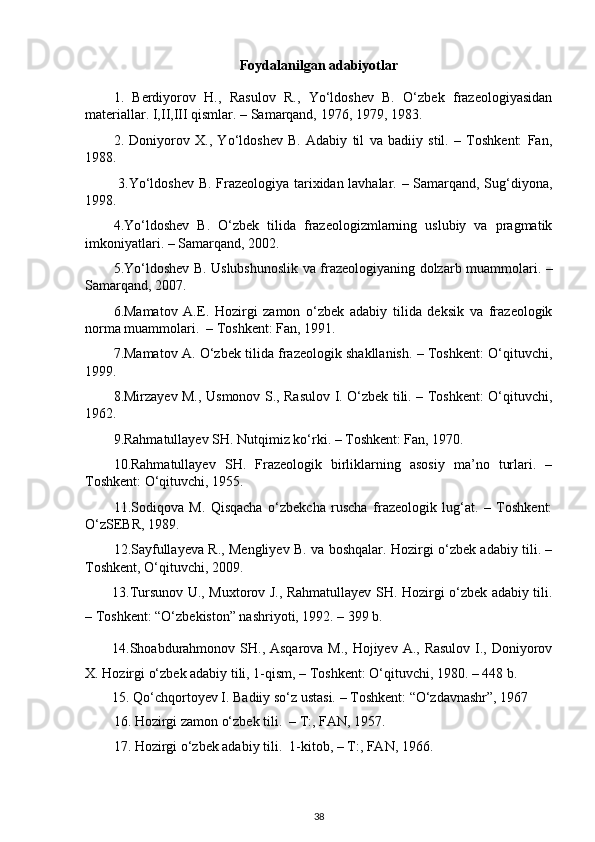 Foydalanilgan adabiyotlar
1.   Berdiyorov   H.,   Rasulov   R.,   Yо‘ldoshev   B.   О‘zbek   frazeologiyasidan
materiallar. I,II,III qismlar. – Samarqand, 1976, 1979, 1983.
2.   Doniyorov   X.,   Yо‘ldoshev   B.   Adabiy   til   va   badiiy   stil.   –   Toshkent:   Fan,
1988.
  3. Yо‘ldoshev B. Frazeologiya tarixidan lavhalar. – Samarqand, Sug‘diyona,
1998.
4.Yо‘ldoshev   B.   О‘zbek   tilida   frazeologizmlarning   uslubiy   va   pragmatik
imkoniyatlari. – Samarqand, 2002.
5. Yо‘ldoshev B. Uslubshunoslik va frazeologiyaning dolzarb muammolari. –
Samarqand, 2007.
6.Mamatov   A.E.   Hozirgi   zamon   о‘zbek   adabiy   tilida   deksik   va   frazeologik
norma muammolari.  – Toshkent: Fan, 1991.
7.Mamatov A. О‘zbek tilida frazeologik shakllanish. – Toshkent: О‘qituvchi,
1999.
8.Mirzayev M., Usmonov S., Rasulov I. О‘zbek tili. – Toshkent: О‘qituvchi,
1962.
9. Rahmatullayev SH. Nutqimiz kо‘rki. – Toshkent: Fan, 1970.
10.Rahmatullayev   SH.   Frazeologik   birliklarning   asosiy   ma’no   turlari.   –
Toshkent: О‘qituvchi, 1955.
11.Sodiqova   M.   Qisqacha   о‘zbekcha   ruscha   frazeologik   lug‘at.   –   Toshkent:
О‘zSEBR, 1989.
12.Sayfullayeva R., Mengliyev B. va boshqalar. Hozirgi o‘zbek adabiy tili. –
Toshkent, O‘qituvchi, 2009.
13.Tursunov U., Muxtorov J., Rahmatullayev SH. Hozirgi о‘zbek adabiy tili.
– Toshkent: “О‘zbekiston” nashriyoti, 1992. – 399 b.
14.Shoabdurahmonov SH., Asqarova M., Hojiyev A., Rasulov I., Doniyorov
X. Hozirgi о‘zbek adabiy tili, 1-qism, – Toshkent: О‘qituvchi, 1980. – 448 b.
15. Qо‘chqortoyev I. Badiiy sо‘z ustasi. – Toshkent: “О‘zdavnashr”, 1967
16.  Hozirgi zamon о‘zbek tili.   –   T : ,  FAN,  19 57 .
17.  Hozirgi о‘zbek adabiy tili.  1 - kitob,  –   T : ,  FAN,  19 66 .
38 