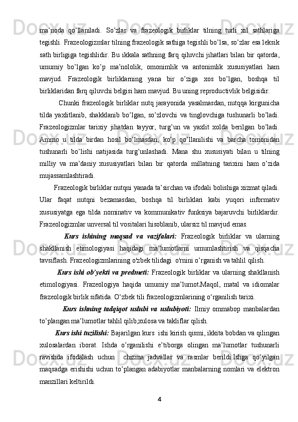ma’noda   qo’llaniladi.   So’zlar   va   frazeologik   birliklar   tilning   turli   xil   sathlariga
tegishli. Frazeologizmlar   tilning frazeologik sathiga tegishli bo’lsa, so’zlar esa leksik
sath birligiga tegishlidir.   Bu ikkala sathning farq qiluvchi jihatlari bilan bir qatorda,
umumiy   bo’lgan   ko’p   ma’nololik,   omonimlik   va   antonimlik   xususiyatlari   ham
mavjud.   Frazeologik   birliklarning   yana   bir   o’ziga   xos   bo’lgan,   boshqa   til
birliklaridan farq   qiluvchi belgisi ham mavjud. Bu uning reproductivlik belgisidir. 
               Chunki  frazeologik   birliklar nutq jarayonida yasalmasdan,  nutqqa kirgunicha
tilda   yaxlitlanib,   shakklanib   bo’lgan,   so’zlovchi   va   tinglovchiga   tushunarli   bo’ladi.
Frazeologizmlar   tarixiy   jihatdan   tayyor,   turg’un   va   yaxlit   xolda   berilgan   bo’ladi.
Ammo   u   tilda   birdan   hosil   bo’lmasdan,   ko’p   qo’llanilishi   va   barcha   tomonidan
tushunarli   bo’lishi   natijasida   turg’unlashadi.   Mana   shu   xususiyati   bilan   u   tilning
milliy   va   ma’daniy   xususiyatlari   bilan   bir   qatorda   millatning   tarixini   ham   o’zida
mujassamlashtiradi.
        Frazeologik birliklar nutqni yanada ta’sirchan va ifodali bolishiga xizmat qiladi.
Ular   faqat   nutqni   bezamasdan,   boshqa   til   birliklari   kabi   yuqori   informativ
xususiyatga   ega   tilda   nominativ   va   kommunikativ   funksiya   bajaruvchi   birliklardir.
Frazeologizmlar   unversal til vositalari hisoblanib, ularsiz til mavjud emas.
            Kurs   ishining   maqsad   va   vazifalari:   Frazeologik   birliklar   va   ularning
shakllanish   etimologiyasi   haqidagi   ma’lumotlarni   umumlashtirish   va   qisqacha
tavsiflash.  Frazeologizmlarining  o'zbek tilidagi  o'rnini o’rganish va tahlil qilish. 
              Kurs   ishi   ob’yekti   va   predmeti:   Frazeologik   birliklar   va   ularning   shakllanish
etimologiyasi.   Frazeologiya   haqida   umumiy   ma’lumot . Maqol,   matal   va   idiomalar
frazeologik birlik sifatida.  O‘zbek tili frazeologizmlarining o‘rganilish tarixi.
                Kurs   ishning   tadqiqot   uslubi   va   uslubiyoti:   Ilmiy   ommabop   manbalardan
to’plangan ma’lumotlar tahlil qilib,xulosa va takliflar qilish.
        Kurs ishi tuzilishi:  Bajarilgan kurs  ishi kirish qismi, ikkita bobdan va qilingan
xulosalardan   iborat.   Ishda   o’rganilishi   e’tiborga   olingan   ma’lumotlar   tushunarli
ravishda   ifodalash   uchun     chizma   jadvallar   va   rasmlar   berildi.Ishga   qo’yilgan
maqsadga  erishishi  uchun to’plangan adabiyotlar  manbalarning nomlari  va elektron
manzillari keltirildi. 
4 