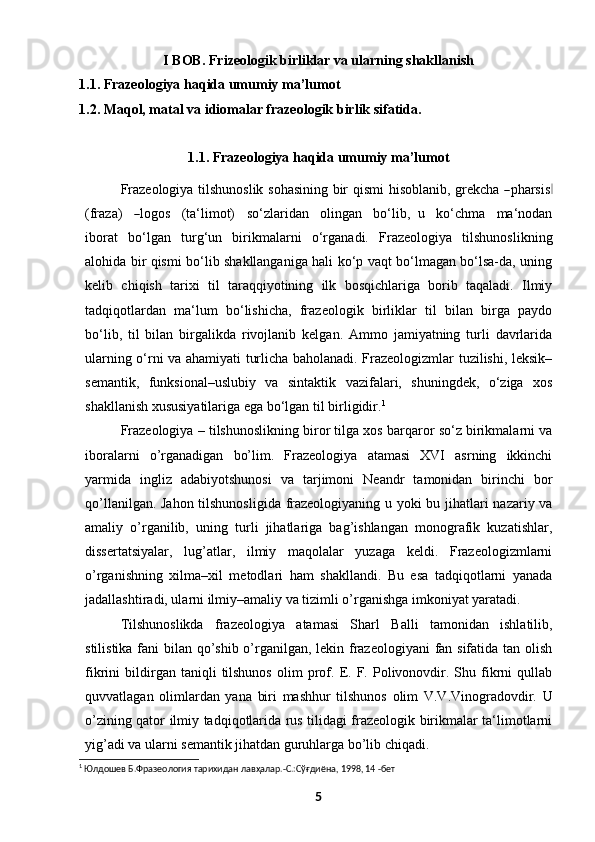 I BOB. Frizeologik birliklar va ularning shakllanish
1.1.   Frazeologiya haqida umumiy ma’lumot
1.2.   Maqol, matal va idiomalar frazeologik birlik sifatida.
1.1.   Frazeologiya haqida umumiy ma’lumot
Fraz e o l o g i y a   ti ls h uno s l ik   s o h a s in i n g   b ir   qi s m i   hi s o b l a n i b,   gr e k c ha  ― phar s i s	‖
(fraza)    	
― lo g os     ( ta ‘ l i m ot)     so ‘ zlar i d a n     o l in g a n     bo ‘ l ib,   u     k o ‘ c h m a     m a ‘ nodan
i b or a t   bo‘lgan   turg‘un   birikmalarni   o‘rganadi.   Frazeologiya   tilshunoslikning
alohida bir qismi bo‘lib shakllanganiga hali ko‘p vaqt bo‘lmagan bo‘lsa-da, uning
kelib   chiqish   tarixi   til   taraqqiyotining   ilk   bosqichlariga   borib   taqaladi.   Ilmiy
tadqiqotlardan   ma‘lum   bo‘lishicha,   frazeologik   birliklar   til   bilan   birga   paydo
bo‘lib,   til   bilan   birgalikda   rivojlanib   kelgan.   Ammo   jamiyatning   turli   davrlarida
ularning o‘rni va ahamiyati turlicha baholanadi. Frazeologizmlar tuzilishi, leksik–
semantik,   funksional–uslubiy   va   sintaktik   vazifalari,   shuningdek,   o‘ziga   xos
shakllanish xususiyatilariga ega bo‘lgan til   birligidir. 1
Frazeologiya – tilshunoslikning biror tilga xos barqaror so‘z birikmalarni va
iboralarni   o’rganadigan   bo’lim.   Frazeologiya   atamasi   XVI   asrning   ikkinchi
yarmida   ingliz   adabiyotshunosi   va   tarjimoni   Neandr   tamonidan   birinchi   bor
qo’llanilgan. Jahon tilshunosligida frazeologiyaning u yoki bu jihatlari nazariy va
amaliy   o’rganilib,   uning   turli   jihatlariga   bag’ishlangan   monografik   kuzatishlar,
dissertatsiyalar,   lug’atlar,   ilmiy   maqolalar   yuzaga   keldi.   Frazeologizmlarni
o’rganishning   xilma–xil   metodlari   ham   shakllandi.   Bu   esa   tadqiqotlarni   yanada
jadallashtiradi, ularni ilmiy–amaliy va tizimli o’rganishga imkoniyat yaratadi.
Tilshunoslikda   frazeologiya   atamasi   Sharl   Balli   tamonidan   ishlatilib,
stilistika fani  bilan qo’shib o’rganilgan, lekin frazeologiyani  fan sifatida tan olish
fikrini   bildirgan  taniqli   tilshunos   olim   prof.   E.   F.  Polivonovdir.   Shu  fikrni   qullab
quvvatlagan   olimlardan   yana   biri   mashhur   tilshunos   olim   V.V.Vinogradovdir.   U
o’zining qator ilmiy tadqiqotlarida rus tilidagi frazeologik birikmalar ta‘limotlarni
yig’adi va ularni semantik jihatdan guruhlarga bo’lib chiqadi.
1
 Юлдошев Б.Фразеология тарихидан лавҳалар.-С.:Сўғдиёна, 1998, 14 -бет
5 