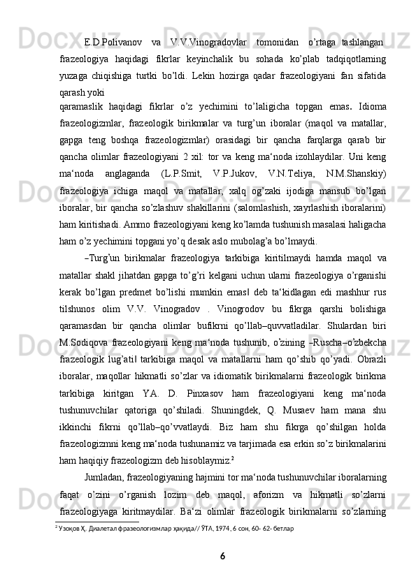E.D.Polivanov    va    V.V.Vinogradovlar    tomonidan    o’rtaga    tashlangan
frazeologiya   haqidagi   fikrlar   keyinchalik   bu   sohada   ko’plab   tadqiqotlarning
yuzaga   chiqishiga   turtki   bo’ldi.   Lekin   hozirga   qadar   frazeologiyani   fan   sifatida
qarash   yoki
qaramaslik   haqidagi   fikrlar   o’z   yechimini   to’laligicha   topgan   emas .   Idioma
frazeologizmlar,   frazeologik   birikmalar   va   turg’un   iboralar   (maqol   va   matallar,
gapga   teng   boshqa   frazeologizmlar)   orasidagi   bir   qancha   farqlarga   qarab   bir
qancha   olimlar   frazeologiyani   2   xil:   tor   va   keng   ma‘noda   izohlaydilar.   Uni   keng
ma‘noda   anglaganda   (L.P.Smit,   V.P.Jukov,   V.N.Teliya,   N.M.Shanskiy)
frazeologiya   ichiga   maqol   va   matallar,   xalq   og’zaki   ijodiga   mansub   bo’lgan
iboralar,  bir   qancha  so’zlashuv   shakillarini   (salomlashish,  xayrlashish   iboralarini)
ham kiritishadi.  Ammo  frazeologiyani keng ko’lamda tushunish masalasi haligacha
ham   o’z   yechimini   topgani   yo’q   desak   aslo   mubolag’a   bo’lmaydi.―
T ur g	’ un    bi r i k m alar    fraz e o lo gi y a    ta r k i b i ga    ki r i ti l m a y di    ha m da    m a q ol    v a
matallar shakl  jihatdan gapga to’g’ri  kelgani  uchun ularni  frazeologiya o’rganishi
kerak   bo’lgan   predmet   bo’lishi   mumkin   emas   deb   ta‘kidlagan   edi   mashhur   rus	
‖
tilshunos   olim   V.V.   Vinogradov   .   Vinogrodov   bu   fikrga   qarshi   bolishiga
qaramasdan   bir   qancha   olimlar   bufikrni   qo’llab–quvvatladilar.   Shulardan   biri
M.S o d i q o va   fr a ze o lo gi y a n i   ke n g   m a ‘ noda   tu sh u ni b,   o	
’ zi n i n g  	― Ru s c h a – o	’ z b e k c ha
frazeologik   lug’ati   tarkibiga   maqol   va   matallarni   ham   qo’shib   qo’yadi.   Obrazli	
‖
iboralar,   maqollar   hikmatli   so’zlar   va   idiomatik   birikmalarni   frazeologik   birikma
tarkibiga   kiritgan   YA.   D.   Pinxasov   ham   frazeologiyani   keng   ma‘noda
tushunuvchilar   qatoriga   qo’shiladi.   Shuningdek,   Q.   Musaev   ham   mana   shu
ikkinchi   fikrni   qo’llab–qo’vvatlaydi.   Biz   ham   shu   fikrga   qo’shilgan   holda
frazeologizmni   keng   ma‘noda   tushunamiz   va tarjimada   esa   erkin   so’z   birikmalarini
ham haqiqiy frazeologizm deb   hisoblaymiz. 2
Jumladan, frazeologiyaning hajmini tor ma‘noda tushunuvchilar iboralarning
faqat   o’zini   o’rganish   lozim   deb   maqol,   aforizm   va   hikmatli   so’zlarni
frazeologiyaga   kiritmaydilar.   Ba‘zi   olimlar   frazeologik   birikmalarni   so’zlarning
2
 Узоқов Ҳ. Диалетал фразеологизмлар ҳақида// ЎТА, 1974, 6 сон, 60- 62- бетлар
6 
