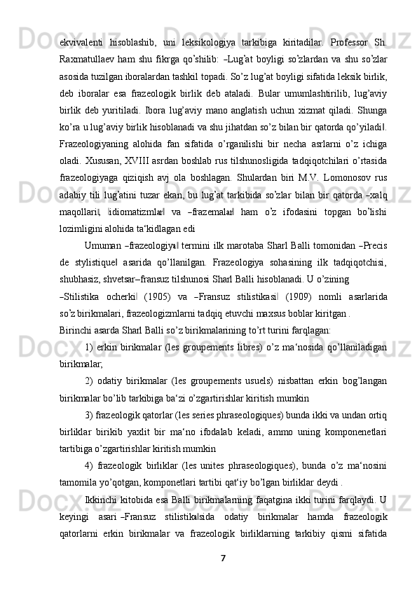 ekvivalenti   hisoblashib,   uni   leksikologiya   tarkibiga   kiritadilar.   Professor   Sh.
Rax m atu l la e v   ham   shu   f i kr g a   q o’ s hi l i b:  	― L ug	’ at   bo y l i gi   s o	’ zl a r d a n   v a   s hu   s o	’ zlar
asosida   tuzilgan   iboralardan   tashkil   topadi.   So’z   lug’at   boyligi   sifatida   leksik   birlik,
deb   iboralar   esa   frazeologik   birlik   deb   ataladi.   Bular   umumlashtirilib,   lug’aviy
birlik   deb   yuritiladi.   Ibora   lug’aviy   mano   anglatish   uchun   xizmat   qiladi.   Shunga
ko’ra   u   lug’aviy   birlik   hisoblanadi   va   shu   jihatdan   so’z   bilan   bir   qatorda   qo’yiladi .	
‖
Frazeologiyaning   alohida   fan   sifatida   o’rganilishi   bir   necha   asrlarni   o’z   ichiga
oladi. Xususan,  XVIII  asrdan  boshlab  rus  tilshunosligida  tadqiqotchilari  o’rtasida
frazeologiyaga   qiziqish   avj   ola   boshlagan.   Shulardan   biri   M.V.   Lomonosov   rus
a d a biy   t i li   l ug	
’ a ti ni   t uzar   e k a n,   bu   l ug	’ at   ta r k i b i da   s o	’ zlar   b i l a n   b ir   q a to r da  	― xa l q
m a q o l la r i	
,‖    	‖ i d io m a t iz m l	ar‖     va    	― fraz e m a l	ar‖     ham     o	’ z     if o d a s i ni     t op g a n     b o	’ l i s h i
lozimligini alohida ta‘kidlagan   edi
Umuman  	
― frazeologiy	a‖   termini  ilk marotaba Sharl  Balli  tomonidan  	― Precis
de   stylistique   asarida   qo’llanilgan.   Frazeologiya   sohasining   ilk   tadqiqotchisi,	
‖
shubhasiz, shvetsar–fransuz tilshunosi Sharl Balli hisoblanadi. U o’zining	
―
S ti l i s t i ka     o c h e r k i	‖     ( 1 90 5)     va    	― Fra n s uz     s t i l is t i k a si	‖     ( 19 0 9 )     n o m li     a s ar l ar i da
s o	
’ z  birikmalari, frazeologizmlarni tadqiq etuvchi maxsus boblar kiritgan .
Birinchi asarda Sharl Balli so’z birikmalarining to’rt turini farqlagan:
1) erkin   birikmalar   (les   groupements   libres)   o’z   ma‘nosida   qo’llaniladigan
birikmalar;
2) odatiy   birikmalar   (les   groupements   usuels)   nisbattan   erkin   bog’langan
birikmalar bo’lib tarkibiga ba‘zi o’zgartirishlar kiritish   mumkin
3) frazeologik qatorlar (les series phraseologiques) bunda ikki va undan ortiq
birliklar   birikib   yaxlit   bir   ma‘no   ifodalab   keladi,   ammo   uning   komponenetlari
tartibiga o’zgartirishlar kiritish   mumkin
4) frazeologik   birliklar   (les   unites   phraseologiques),   bunda   o’z   ma‘nosini
tamomila   yo’qotgan,   komponetlari   tartibi   qat‘iy   bo’lgan   birliklar   deydi   .
Ikkinchi kitobida esa Balli birikmalarning faqatgina ikki turini farqlaydi. U
ke y in g i      a sa r i  	
― Fra n suz      s t il i s t i k	a‖ s ida      o d a t iy      bi r ik m alar      h a m da      fraz eo l ogi k
qatorlarni   erkin   birikmalar   va   frazeologik   birliklarning   tarkibiy   qismi   sifatida
7 