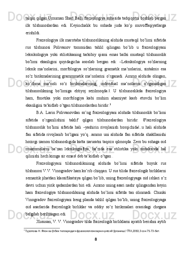 talqin qilgan Umuman Sharl Balli frazeologiya sohasida tadqiqotni boshlab bergan
ilk   tilshunoslardan   edi.   Keyinchalik   bu   sohada   juda   ko’p   muvoffaqiyatlarga
erishildi. 
Frazeologiya ilk marotaba tilshunoslikning alohida mustaqil bo’limi sifatida
rus   tilshunosi   Polivanov   tomonidan   tahlil   qilingan   bo’lib   u   frazeologiyani
leksikologiya   yoki   stilistikaning   tarkibiy   qismi   emas   balki   mustaqil   tilshunoslik
bo’ limi  ekanligini  quyidagicha  asoslab  bergan  edi:  	― Leksikologiya  so	’ zlarning
leksik   ma‘nolarini,   morfologiya   so’zlarning   gramatik   ma‘nolarini,   sintaksis   esa
so’z   birikmalarining   grammmatik   ma‘nolarini   o’rganadi.   Ammo   alohida   olingan,
ko’chma   ma‘noli   so’z   birikmalarining,   individual   ma‘nolarini   o’rganadigan
tilshunoslikning   bo’limiga   ehtiyoj   sezilmoqda. .   U   tilshunoslikda   frazeologiya	
‖
ham,   fonetika   yoki   morfologiya   kabi   muhim   ahamiyat   kasb   etuvchi   bo’lim
ekanligini ta‘kidlab o’tgan tilshunoslardan biridir. 3
B.A.   Larin   Polivanovdan   so’ng   frazeologiyani   alohida   tilshunoslik   bo’limi
sifatida   o’rganilishini   taklif   qilgan   tilshunoslardan   biridir.   Frazeologiya	
‖
tilshunoslik   bo	
’ limi   sifatida   hali  	― yashirin   rivojlanish   bosqichid	a ..‖ .u   hali   alohida
fan   sifatida   rivojlanib   bo’lgani   yo’q...ammo   uni   alohida   fan   sifatida   shakllanishi
hozirgi zamon tilshunosligida katta zaruratni taqozo qilmoqda. Zero bu sohaga oid
muammolarni   ba‘zan   leksikografiya,   ba‘zida   esa   stilistika   yoki   sintaksisda   hal
qilinishi hech kimga sir emas  deb ta‘kidlab o’tgan .	
‖
Frazeologiyani   tilshunoslikninng   alohida   bo’limi   sifatida   buyuk   rus
tilshunosi V.V. Vinogradov ham ko’rib chiqqan. U rus tilida frazeologik birliklarni
semantik   jihatdan   klassifikatsiya   qilgan   bo’lib,   uning   frazeologiyaga   oid   ishlari   o’z
davri uchun yirik qadamlardan biri edi.  Ammo  uning asari nashr qilingandan keyin
ham   frazeologiya   tilshunoslikning   alohida   bo’limi   sifatda   tan   olinmadi.   Chunki
Vinogradov  frazeologiyani  keng  planda  tahlil   qilgan bo’lib, uning  frazeologiyaga
oid   asarlarida   frazeologik   birliklar   va   oddiy   so’z   birikmalari   orasidagi   chegara
belgilab berilmagan   edi.
Xususan, V. V. Vinogradov tilda frazeologik birliklarni ajratib berishni aytib
3
 Туропова Н. Япон ва ўзбек тилларидаги фразеологизмларни қиёсий ўрганиш// ЎТА,2010,3 сон 71-73-бет.
8 