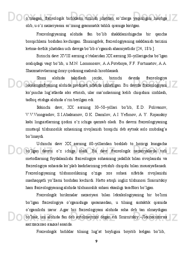 o’tmagan,   frazeologik   birliklarni   tuzilish   jihatdan   so’zlarga   yaqinligini   hisobga
olib, u o’z nazariyasini so’zning grammatik tahlili qismiga kiritgan.
Frazeologiyaning   alohida   fan   bo’lib   shakklanishigacha   bir   qancha
bosqichlarni boshdan kechirgan. Shuningdek, frazeologiyaning sakklanish tarixini
ketma–ketlik jihatidan uch davrga bo’lib o’rganish ahamiyatlidir [24; 18 b.].
Birinchi   davr   XVIII   asrning   o’rtalaridan   XX   asrning   30–yillarigacha   bo’lgan
oraliqdagi   vaqt   bo’lib,  u   M.N.   Lomonosov,   A.A.Potebnya,   F.F.  Fortunatov,  A.A.
Shaxmatovlarning ilmiy ijodining mahsuli   hisoblanadi.
Shuni   alohida   takidlash   joizki,   birinchi   davrda   frazeologiya
leksikografiyaning alohida predmeti sifatida ishlatilgan. Bu davrda frazeologiyani
ko’pincha   lug’atlarda   aks   ettirish,   ular   ma‘nolarining   kelib   chiqishini   izohlash,
tadbiq etishga alohida o’rin berilgan edi.
Ikkinchi   davr,   XX   asrning   30–50–yillari   bo’lib,   E.D.   Polivanov,
V.V.Vinogradov,   S.I.Abakumov,   G.K.   Damilov,   A.I   Yefimov,   A   Y.   Rojanskiy
kabi   linguistlarning   ijodini   o’z   ichiga   qamrab   oladi.   Bu   davrni   frazeologiyaning
mustaqil   tilshunoslik   sohasining   rivojlanish   bosqichi   deb   aytsak   aslo   mubolag’a
bo’lmaydi.
Uchinchi   davr   XX   asrning   60–yillaridan   boshlab   to   hozirgi   kungacha
bo’lgan   davrni   o’z   ichiga   oladi.   Bu   davr   frazeologik   nazariyalarda   turli
metodlarning   foydalanilishi   frazeologiya   sohasining   jadallik   bilan   rivojlanishi   va
frazeologiya sohasida ko’plab kadirlarining yetishib chiqishi bilan xususiyatlanadi.
Frazeologiyaning   tilshunoslikning   o’ziga   xos   sohasi   sifatida   rivojlanishi
mashaqqatli   yo’llarni   boshdan   kechirdi.   Hatto   atoqli   ingliz   tilshunosi   Smirnitskiy
ham frazeologiyaning alohida tilshunoslik sohasi ekanligi tarafdori bo’lgan.
Fraze o lo g i k     b i r i k m alar     na z ar i y a s i     bi l a n     l e ks i k o lo gi y a n in g     b i r     bo’ li m i
bo’lgan   frazeologiya   o’rganishiga   qaramasdan,   u   tilning   sintaktik   qismida
o’rganilishi   zarur.   Agar   biz   frazeologiyani   alohida   soha   deb   tan   olmaydigan
bo	
’ l s a k,   un i   a l o hi da   f an   d e b   a y tol m a y m i	z‖   d e g a n   e d i   S m ir n i t s ki y  	― Лекси ко л о г и я
англисково языка  asarida. 	
‖
Frazeologik     birliklar     tilning     lug’at     boyligini     boyitib     kelgan     bo’lib,
9 