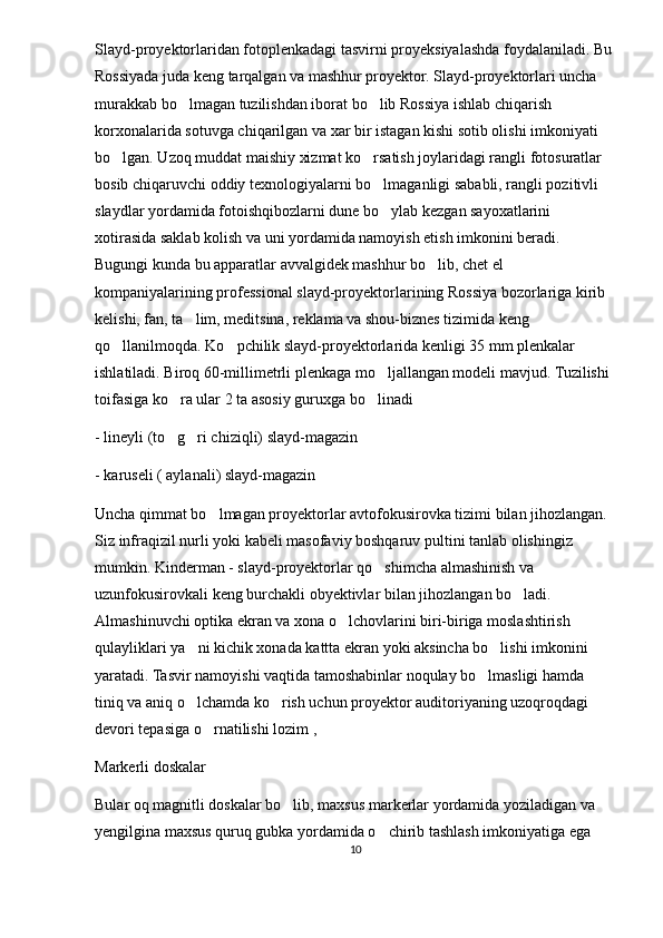 Slayd-proyektorlaridan fotoplenkadagi tasvirni proyeksiyalashda foydalaniladi. Bu
Rossiyada juda keng tarqalgan va mashhur proyektor. Slayd-proyektorlari uncha 
murakkab bo lmagan tuzilishdan iborat bo lib Rossiya ishlab chiqarish  
korxonalarida sotuvga chiqarilgan va xar bir istagan kishi sotib olishi imkoniyati 
bo lgan. Uzoq muddat maishiy xizmat ko rsatish joylaridagi rangli fotosuratlar 	
 
bosib chiqaruvchi oddiy texnologiyalarni bo lmaganligi sababli, rangli pozitivli 	

slaydlar yordamida fotoishqibozlarni dune bo ylab kezgan sayoxatlarini 

xotirasida saklab kolish va uni yordamida namoyish etish imkonini beradi. 
Bugungi kunda bu apparatlar avvalgidek mashhur bo lib, chet el 	

kompaniyalarining professional slayd-proyektorlarining Rossiya bozorlariga kirib 
kelishi, fan, ta lim, meditsina, reklama va shou-biznes tizimida keng 	

qo llanilmoqda. Ko pchilik slayd-proyektorlarida kenligi 35 mm plenkalar 	
 
ishlatiladi. Biroq 60-millimetrli plenkaga mo ljallangan modeli mavjud. Tuzilishi 	

toifasiga ko ra ular 2 ta asosiy guruxga bo linadi	
 
- lineyli (to g ri chiziqli) slayd-magazin
 
- karuseli ( aylanali) slayd-magazin
Uncha qimmat bo lmagan proyektorlar avtofokusirovka tizimi bilan jihozlangan. 	

Siz infraqizil nurli yoki kabeli masofaviy boshqaruv pultini tanlab olishingiz 
mumkin. Kinderman - slayd-proyektorlar qo shimcha almashinish va 	

uzunfokusirovkali keng burchakli obyektivlar bilan jihozlangan bo ladi. 	

Almashinuvchi optika ekran va xona o lchovlarini biri-biriga moslashtirish 	

qulayliklari ya ni kichik xonada kattta ekran yoki aksincha bo lishi imkonini 	
 
yaratadi. Tasvir namoyishi vaqtida tamoshabinlar noqulay bo lmasligi hamda 	

tiniq va aniq o lchamda ko rish uchun proyektor auditoriyaning uzoqroqdagi 	
 
devori tepasiga o rnatilishi lozim , 	

Markerli doskalar
Bular oq magnitli doskalar bo lib, maxsus markerlar yordamida yoziladigan va 	

yengilgina maxsus quruq gubka yordamida o chirib tashlash imkoniyatiga ega 	

10 