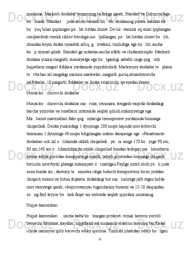 moslama. Markerli doskalar yuzasining toifasiga qarab, Standart va Delux toifaga 
bo linadi. Standart   juda arzon varianti bo lib, doskaning yuzasi maxsus ok   
bo yoq bilan qoplangan po lat listdan iborat. De1ix- varianti oq emal qoplangan 
 
issiqbardosh termik ishlov berishga mo ljallangan, po lat listdan iborat bo lib, 	
  
shundan keyin doska oynadek silliq, g ovaksiz, tuzilishga ega bo lib, ancha 
 
ko p xizmat qiladi. Standart ga nisbatan ancha sifatli va chidamliroqdir. Markerli 	

doskani yuzasi magnitli xususiyatga ega bo lganligi sababli unga qog ozli 	
 
hujjatlarni magnit fishkasi yordamida yopishtiriladi. Markernoy doskalar to plami	

to rtta har xil rangdagi maxsus markerlar, magnitli quruq almashtiruvchi 	

salfetkalar, 10 magnitli fishkalar va doska tozalovchi spreyadan iborat.
Nusxa ko chiruvchi doskalar	

Nusxa ko chiruvchi doskalar ma ruza, seminara, kengash vaqtida doskadagi 
 
barcha yozuvlar va suratlarni xotirasida saqlab qolish imkoniyatiga ega. 
Ma lumot materiallari faks qog ozlariga termoprinter yordamida bosmaga 	
 
chiqariladi. Doska yuzasidagi 1 dyuymga 200 nuqta hajmda mos keluvchi 
taxminan 1 dyuymga 40 nuqta belgilangan imkon darajasiga ega. «Panaboard»   	

doskalari uch xil o lchamda ishlab chiqailadi.: ya ni eniga 170 bo yiga 90 sm, 	
  
80 sm,140 sm o lchamliklarda ishlab chiqarilad bundan tashqari ma lumotlarni 	
 
ketma-ketlik portidan kompyuterga uzatib, lazerli printerdan bosmaga chiqarib 
beriuchi interfeysli plataga imkoniyati o rnatilgan.Faylga yozib olish yo li juda 	
 
oson bunda siz:, dasturiy ta minotni ishga tushirib kompyuterni biroz yoddan 	

chiqarib turasiz va butun diqkatni doskadagi bor ma lumotga jalb etgan holda 	

mos vaziyatga qarab, «kopirovaniya» tugmchasini bosasiz va 15-20 daqiqadan 
so ng fayl tayyor bo ladi.faqat uni xotirada saqlab quyishni unutmang.	
 
Hujjat-kameralari
Hujjat-kameralari   uncha katta bo lmagan predmet, vizual tasvirni yoritib 	
 
beruvchi fotosurat,slaydlar, hujjatlarni asl nusxasini elektron tasvirini tez fursat 
ichida namoyon qilib beruvchi oddiy qurilma. Tuzilishi jihatidan oddiy bo lgan 	

11 