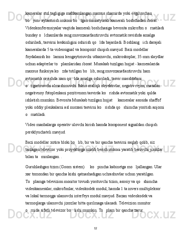 kameralar stol tagligiga mahkamlangan maxsus sharnirda yoki «egiluvchan 
bo yin» aylantirish imkoni bo lgan miniatyurali kamerali boshchadan iborat.  
Videokonferensiyalar vaqtida kamerali boshchasiga bevosita mikrofon o rnatiladi 	

bunday o lchamlarda rang muvozanatlantiruvchi avtomatik ravishda amalga 	

oshiriladi, tasvirni keskinligini oshirish qo lda bajariladi. Boshlang ich darajali 	
 
kameralarda 5 ta-videosignal va kompozit chiqish mavjud. Bazi modellar 
foydalanish ko lamini kengaytiriuvchi utkazuvchi, mikroskoplar, 35-mm slaydlar 	

uchun adapterlar to plamlaridan iborat. Murakab tuzilgan hujjat - kameralarida 	

maxsus funksiya ko zda tutilgan bo lib, rang muvozanatlantiruvchi ham 
 
avtomatik ravishda xam qo lda amalga oshiriladi, tasvir masshtabini 	

o zgartiruvchi almashinuvchi fokus oraliqli obyektivlar, negativ rejim, masalan 	

negativnoy fotoplenkani pozitivnom tasvirda ko rishda avtomatik yoki qulda 	

ishlatish mumkin. Bevosita Murakab tuzilgan hujjat   kameralar asosida shaffof 	

yoki oddiy plenkalarni asl nusxasi tasvirni ko rishda qo shimcha yoritish anjomi 	
 
o rnatiladi.	

Video manbalarga operativ ulovchi kirish hamda komponent signaldan chiqish 
pereklyuchateli mavjud. 
Bazi modellar xotira bloki bo lib, bir va bir qancha tasvirni saqlab qolib, siz 	

tanlagan televizor yoki proyektorga uzatib berish imkoni yaratib beruvchi jixozlar 
bilan ta minlangan. . 	

Guruhlashgan tizim (Goom sistem)   ko pincha kabinetga mo ljallangan. Ular 	
  
xar tomondan bir qancha kishi qatnashadigan uchrashuvlar uchun yaratilgan. 
To plamga televizion monitor tovush yorituvchi tizim, asosiy va qo shimcha 	
 
videokameralar, mikrofonlar, videokodek modul, hamda 1 ta invers multipleksor 
va lokal tarmoqga ulanuvchi interfeys modul mavjud. Bazan videokodek va 
tarmoqlarga ulanuvchi jixozlar bitta qurilmaga ulanadi. Televizion monitor 
o rnida sifatli televizor bo lishi mumkin. To plam bir qancha zarur 
  
12 