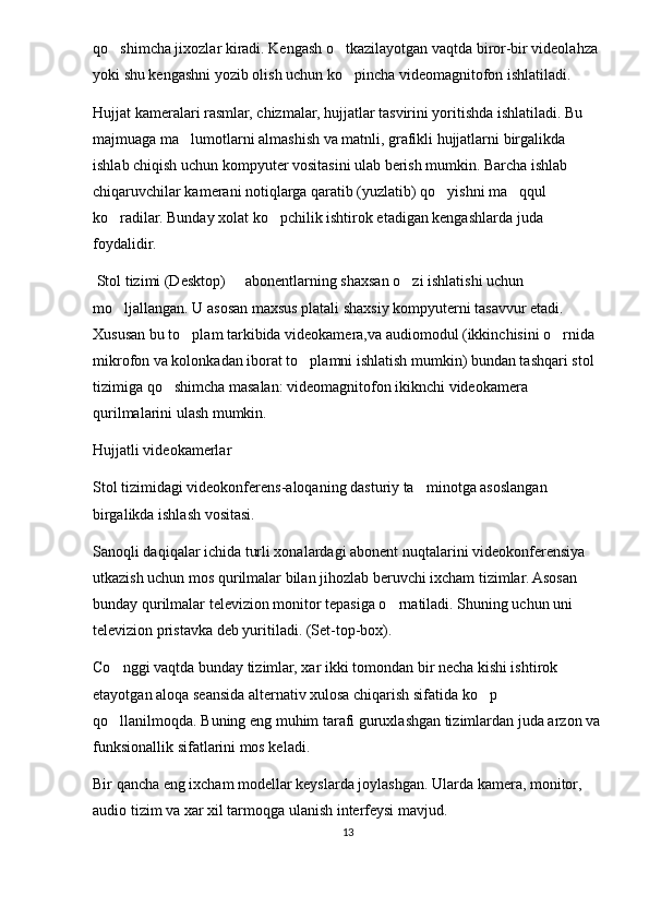 qo shimcha jixozlar kiradi. Kengash o tkazilayotgan vaqtda biror-bir videolahza  
yoki shu kengashni yozib olish uchun ko pincha videomagnitofon ishlatiladi.	

Hujjat kameralari rasmlar, chizmalar, hujjatlar tasvirini yoritishda ishlatiladi. Bu 
majmuaga ma lumotlarni almashish va matnli, grafikli hujjatlarni birgalikda 	

ishlab chiqish uchun kompyuter vositasini ulab berish mumkin. Barcha ishlab 
chiqaruvchilar kamerani notiqlarga qaratib (yuzlatib) qo yishni ma qqul 	
 
ko radilar. Bunday xolat ko pchilik ishtirok etadigan kengashlarda juda 	
 
foydalidir.
 Stol tizimi (Desktop)   abonentlarning shaxsan o zi ishlatishi uchun 	
 
mo ljallangan. U asosan maxsus platali shaxsiy kompyuterni tasavvur etadi. 	

Xususan bu to plam tarkibida videokamera,va audiomodul (ikkinchisini o rnida 	
 
mikrofon va kolonkadan iborat to plamni ishlatish mumkin) bundan tashqari stol 	

tizimiga qo shimcha masalan: videomagnitofon ikiknchi videokamera 	

qurilmalarini ulash mumkin.
Hujjatli videokamerlar
Stol tizimidagi videokonferens-aloqaning dasturiy ta minotga asoslangan 	

birgalikda ishlash vositasi. 
Sanoqli daqiqalar ichida turli xonalardagi abonent nuqtalarini videokonferensiya 
utkazish uchun mos qurilmalar bilan jihozlab beruvchi ixcham tizimlar. Asosan 
bunday qurilmalar televizion monitor tepasiga o rnatiladi. Shuning uchun uni 	

televizion pristavka deb yuritiladi. (Set-top-box). 
Co nggi vaqtda bunday tizimlar, xar ikki tomondan bir necha kishi ishtirok 	

etayotgan aloqa seansida alternativ xulosa chiqarish sifatida ko p 	

qo llanilmoqda. Buning eng muhim tarafi guruxlashgan tizimlardan juda arzon va	

funksionallik sifatlarini mos keladi. 
Bir qancha eng ixcham modellar keyslarda joylashgan. Ularda kamera, monitor, 
audio tizim va xar xil tarmoqga ulanish interfeysi mavjud. 
13 