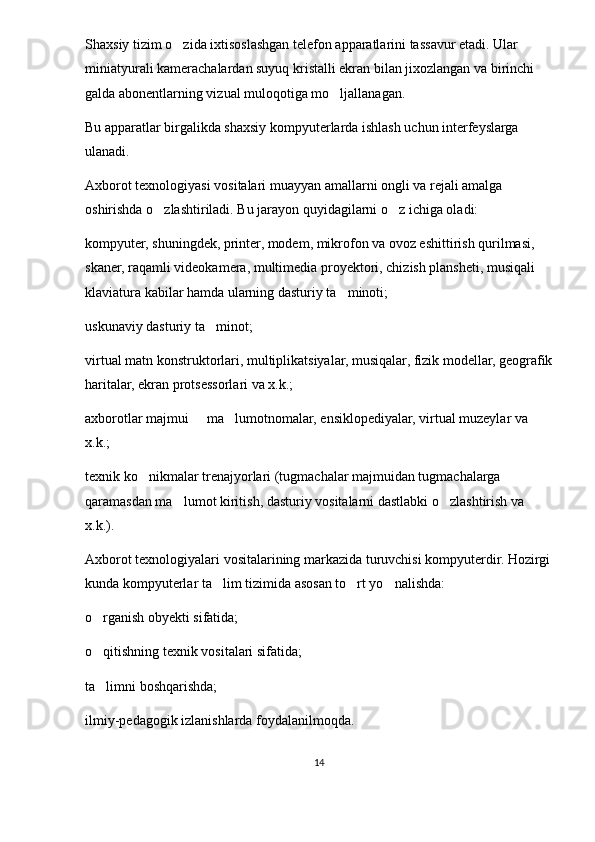 Shaxsiy tizim o zida ixtisoslashgan telefon apparatlarini tassavur etadi. Ular 
miniatyurali kamerachalardan suyuq kristalli ekran bilan jixozlangan va birinchi 
galda abonentlarning vizual muloqotiga mo ljallanagan.	

Bu apparatlar birgalikda shaxsiy kompyuterlarda ishlash uchun interfeyslarga 
ulanadi.
Axborot texnologiyasi vositalari muayyan amallarni ongli va rejali amalga 
oshirishda o zlashtiriladi. Bu jarayon quyidagilarni o z ichiga oladi:	
 
kompyuter, shuningdek, printer, modem, mikrofon va ovoz eshittirish qurilmasi, 
skaner, raqamli videokamera, multi media proyektori, chizish plansheti, musiqali 
klaviatura kabilar hamda ularning dasturiy ta minoti;	

uskunaviy dasturiy ta minot;	

virtual matn konstruktorlari, multiplikatsiyalar, musiqalar, fizik modellar, geografik
haritalar, ekran protsessorlari va x.k.;
axborotlar majmui   ma lumotnomalar, ensiklopediyalar, virtual muzeylar va 	
 
x.k.;
texnik ko nikmalar trenajyorlari (tugmachalar majmuidan tugmachalarga 	

qaramasdan ma lumot kiritish, dasturiy vositalarni dastlabki o zlashtirish va 	
 
x.k.).
Axborot texnologiyalari vositalarining markazida turuvchisi kompyuterdir. Hozirgi
kunda kompyuterlar ta lim tizimida asosan to rt yo nalishda: 	
  
o rganish obyekti sifatida;	

o qitishning texnik vositalari sifatida; 

ta limni boshqarishda; 

ilmiy-pedagogik izlanishlarda foydalanilmoqda.
14 