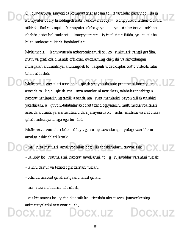 O quv-tarbiya jarayonida kompyuterlar asosan to rt tartibda: passiv qo llash      
kompyuter oddiy hisoblagich kabi; reaktiv muloqat   kompyuter imtihon oluvchi 	

sifatida; faol muloqat   kompyuter talabaga yo l   yo riq berish va imtihon 	
   
olishda; interfaol muloqat   kompyuter sun iy intellekt sifatida, ya ni talaba 	
  
bilan muloqat qilishda foydalaniladi. 
Multimedia   kompyuterda axborotning turli xil ko rinishlari: rangli grafika, 	
 
matn va grafikda dinamik effektlar, ovozlarning chiqishi va sintezlangan 
musiqalar, annimatsiya, shuningdek to laqonli videokliplar, xatto videofilmlar 	

bilan ishlashdir.
Multimedia vositalari asosida o qitish jarayonida aniq predmetni kompyuter 	

asosida to liq o qitish, ma ruza matnlarini taxrirlash, talabalar topshirgan 	
  
nazorat natijaparining taxlili asosida ma ruza matnlarini bayon qilish uslubini 	

yaxshilash, o quvchi-talabalar axborot texnologiyalarini multimedia vositalari 	

asosida animatsiya elementlarini dars jarayonida ko rishi, eshitishi va mulohaza 	

qilish imkoniyatlariga ega bo ladi. 	

Multimedia vositalari bilan ishlaydigan o qituvchilar qo yidagi vazifalarni 	
 
amalga oshirishlari kerak: 
- ma ruza matnlari, amaliyot bilan bog lik topshiriqlarni tayyorlash; 	
 
- uslubiy ko rsatmalarni, nazorat savollarini, to g ri javoblar varantini tuzish; 	
  
- ishchi dastur va texnologik xaritani tuzish; 
- bilimni nazorat qilish natijasini tahlil qilish;
- ma ruza matnlarini tahrirlash; 	

- xar bir mavzu bo yicha dinamik ko rinishda aks etuvchi jarayonlarning 	
 
animatsiyalarini tasavvur qilish; 
15 