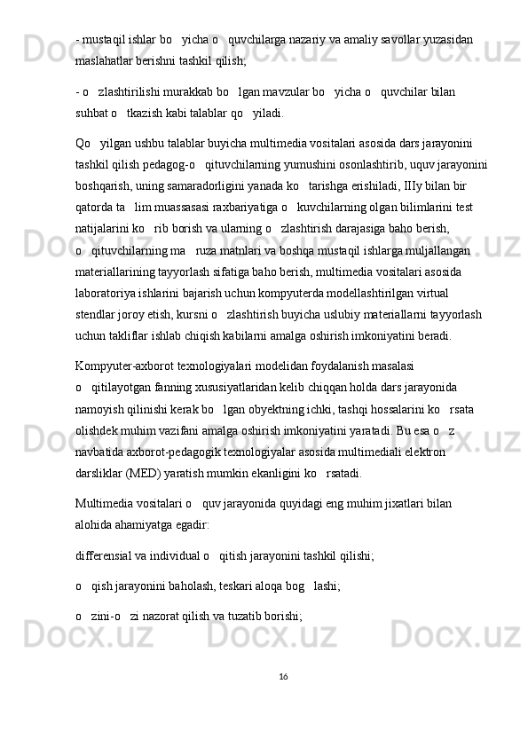 - mustaqil ishlar bo yicha o quvchilarga nazariy va amaliy savollar yuzasidan  
maslahatlar berishni tashkil qilish;
- o zlashtirilishi murakkab bo lgan mavzular bo yicha o quvchilar bilan 	
   
suhbat o tkazish kabi talablar qo yiladi. 	
 
Qo yilgan ushbu talablar buyicha multimedia vositalari asosida dars jarayonini 	

tashkil qilish pedagog-o qituvchilarning yumushini osonlashtirib, uquv jarayonini	

boshqarish, uning samaradorligini yanada ko tarishga erishiladi, IIIy bilan bir 	

qatorda ta lim muassasasi raxbariyatiga o kuvchilarning olgan bilimlarini test 	
 
natijalarini ko rib borish va ularning o zlashtirish darajasiga baho berish, 	
 
o qituvchilarning ma ruza matnlari va boshqa mustaqil ishlarga muljallangan 	
 
materiallarining tayyorlash sifatiga baho berish, multimedia vositalari asosida 
laboratoriya ishlarini bajarish uchun kompyuterda modellashtirilgan virtual 
stendlar joroy etish, kursni o zlashtirish buyicha uslubiy materiallarni tayyorlash 	

uchun takliflar ishlab chiqish kabilarni amalga oshirish imkoniyatini beradi. 
Kompyuter-axborot texnologiyalari modelidan foydalanish masalasi 
o qitilayotgan fanning xususiyatlaridan kelib chiqqan holda dars jarayonida 	

namoyish qilinishi kerak bo lgan obyektning ichki, tashqi hossalarini ko rsata 	
 
olishdek muhim vazifani amalga oshirish imkoniyatini yaratadi. Bu esa o z 	

navbatida axborot-pedagogik texnologiyalar asosida multimediali elektron 
darsliklar (MED) yaratish mumkin ekanligini ko rsatadi. 	

Multimedia vositalari o quv jarayonida quyidagi eng muhim jixatlari bilan 	

alohida ahamiyatga egadir: 
differensial va individual o qitish jarayonini tashkil qilishi; 	

o qish jarayonini baholash, teskari aloqa bog lashi; 	
 
o zini-o zi nazorat qilish va tuzatib borishi;
 
16 