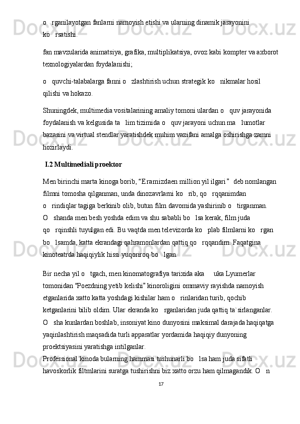 o rganilayotgan fanlarni namoyish etishi va ularning dinamik jarayonini 
ko rsatishi. 

fan mavzularida animatsiya, grafika, multiplikatsiya, ovoz kabi kompter va axborot
texnologiyalardan foydalanishi; 
o quvchi-talabalarga fanni o zlashtirish uchun strategik ko nikmalar hosil 
  
qilishi va hokazo. 
Shuningdek, multimedia vositalarining amaliy tomoni ulardan o quv jarayonida 	

foydalanish va kelgusida ta lim tizimida o quv jarayoni uchun ma lumotlar 	
  
bazasini va virtual stendlar yaratishdek muhim vazifani amalga oshirishga zamni 
hozirlaydi. 
  I.2 Multimediali proektor 
Men birinchi marta kinoga borib,  E r amizdaen million yil ilgari  deb nomlangan 	
 
filmni tomosha qilganman, unda dinozavrlarni ko rib, qo rqqanimdan 	
 
o rindiqlar tagiga berkinib olib, butun film davomida yashirinib o tirganman. 	
 
O shanda men besh yoshda edim va shu sababli bo lsa kerak, film juda 
 
qo rqinshli tuyulgan edi. Bu vaqtda men televizorda ko plab filmlarni ko rgan 
  
bo lsamda, katta ekrandagi qahramonlardan qattiq qo rqqandim. Faqatgina 
 
kinoteatrda haqiqiylik hissi yuqoriroq bo lgan. 	

Bir necha yil o tgach, men kinomatografiya tarixida aka   uka Lyumerlar 	
 
tomonidan  Poezdning yetib kelishi  kinoroligini ommaviy rayishda namoyish 	
 
etganlarida xatto katta yoshdagi kishilar ham o rinlaridan turib, qochib 	

ketganlarini bilib oldim. Ular ekranda ko rganlaridan juda qattiq ta`sirlanganlar. 	

O sha kunlardan boshlab, insoniyat kino dunyosini maksimal darajada haqiqatga 	

yaqinlashtirish maqsadida turli apparatlar yordamida haqiqiy dunyoning 
proektsiyasini yaratishga intilganlar.
Professional kinoda bularning hammasi tushunarli bo lsa ham juda sifatli 	

havoskorlik filtmlarini suratga tushirishni biz xatto orzu ham qilmagandik. O n 	

17 