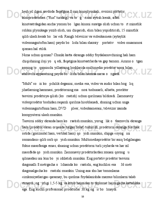 besh yil ilgari savdoda faqatgina 8 mm kinoplyonkali, ovozsiz portativ 
kinoproektorlari ( Rus  turidagi) va to g risini aytish kerak, sifati  	 
kinoteatrdagidan ancha yomon bo lgan kinoni suratga olish uchun to rt minutlik 	
 
rolikni plyonkaga yozib olish, uni chiqarish, elim bilan yopishtirish, 15 minutlik 
qilib ulash kerak bo lar edi. Rangli televizor va videokamera (aytaylik 	

videomagnitofon ham) paydo bo lishi bilan shaxsiy  portativ  video muammosi	
  
qisman hal etildi.
Nima uchun qisman? Chunki katta ekranga oddiy foydalanuvchining hali ham 
chiqishining iloji yo q edi, faqatgina kinoteatrlarda va gap tamom. Ammo o tgan	
 
asrning to qsoninchi yillarining boshlarida multimedia proektor nomi bilan 	

ataluvchi apparatning paydo bo lishi bilan hamma narsa o zgardi.	
 
Multi  so zi ko pchilik deganini, media esa, video va audio bilan bog liq 	
 	  
jihatlarning hammasi, proektorning ma nosi tushunarli, albatta, proektor   	
 
tasvirni proektsiya qilish (ko rsatish) uchun qurilmani bildiradi. Zamonaviy 	

videoproektor boshidan raqamli qurilma hisoblanadi, shuning uchun unga 
videomagnitofonni ham, DVD   pleer, videokamerani, televizor xamda 	

kompyuterni ulash mumkin.
Tasvirni oddiy ekranda ham ko rsatish mumkin, yorug lik o tkazuvchi ekranga 
  
ham (proektor ekran orqasida turgan holat) tushirish, proektorni ekranga burchak 
ostida (gorizontal ham, vertikal ham) qo yish mumkin, shipga «oyog ini 	
 
osmondan» qilib osib qo yish mumkin. Multimediaproektor bir aniq belgilangan 	

fokus masofasiga emas, shuning uchun proektorni turli joylarda va har xil 
masofada qo yish mumkin. Zamonaviy proektorlardan xonani qorong u 	
 
qilmasdan uni kun bo yi ishlatish mumkin. Eng portativ proektor tasvirni 	

diagonalli 8 metrgacha o lchamda ko rsatishi, eng kuchlisi esa   36 metr 	
  
diagonalgacha ko rsatishi mumkin. Uning ana shu har tomonlama 	

«imkoniyatlariga» qaramay, bu qurilma foydalanishda maxsus bilimlarni talab 
etmaydi, og irligi 1,5-5 kg. va kitob hajmidan to diplomat hajmigacha kattalikka 	

ega. Eng kuchli professional proektorlar 38 kg og ir bo lmaydi.	
 
18 