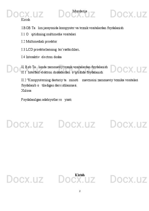 Mundarija
Kirish
I . BOB   Ta lim jarayonida kompyuter va texnik vositalardan foydalanish 
I.1 O qitishning multimedia vositalari	

I.2 Multimediali proektor
I.3 LCD   proektorlarining    ko ’ rsatkichlari .
I.4 Interaktiv  electron doska 
II. Bob Ta limda zamonaviy texnik vositalardan foydalanish	

II.1    I nterfaol elektron doskalar dan    o ’ qitishda   foydalanish  
II.2 	
 Kompyuterning dasturiy ta minoti  mavzusini zamonaviy texnika vositalari	 
foydalanib o tiladigan dars	
  ishlanmasi.
Xulosa
Foydalanilgan adabiyotlar ro yxati	

Kirish
2 