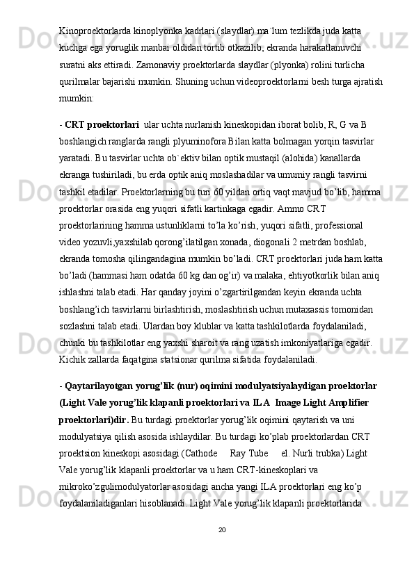 Kinoproektorlarda kinoplyonka kadrlari (slaydlar) ma`lum tezlikda juda katta 
kuchga ega yoruglik manbai oldidan tortib otkazilib, ekranda harakatlanuvchi  
suratni aks ettiradi. Zamonaviy proektorlarda slaydlar (plyonka) rolini turlicha 
qurilmalar bajarishi mumkin. Shuning uchun videoproektorlarni besh turga ajratish
mumkin:
-  CRT proektorlari   ular uchta nurlanish kineskopidan iborat bolib, R, G va B 	
 
boshlangich ranglarda rangli plyuminofora Bilan katta bolmagan yorqin tasvirlar 	
 
yaratadi. Bu tasvirlar uchta ob`ektiv bilan optik mustaqil (alohida) kanallarda 
ekranga tushiriladi, bu erda optik aniq moslashadilar va umumiy rangli tasvirni 
tashkil etadilar.  Proektorlarning   bu   turi  60  yildan   ortiq   vaqt   mavjud   bo ’ lib ,  hamma  
proektorlar   orasida   eng   yuqori   sifatli   kartinkaga   egadir . A mmo   CRT  
proektorlarining   hamma   ustunliklarni   to ’ la   ko ’ rish ,  yuqori   sifatli ,  professional  
video   yozuvli , yaxshilab   qorong ’ ilatilgan   xonada ,  diogonali  2  metrdan   boshlab , 
ekranda   tomosha   qilingandagina   mumkin   bo ’ ladi .  CRT   proektorlari   juda   ham   katta
bo ’ ladi  ( hammasi   ham   odatda  60  kg   dan   og ’ ir )  va   malaka ,  ehtiyotkorlik   bilan   aniq  
ishlashni   talab   etadi .  Har   qanday   joyini   o ’ zgartirilgandan   keyin   ekranda   uchta  
boshlang ’ ich   tasvirlarni   birlashtirish ,  moslashtirish   uchun   mutaxassis   tomonidan  
sozlashni   talab   etadi .  Ulardan   boy   klublar   va   katta   tashkilotlarda   foydalaniladi , 
chunki   bu   tashkilotlar   eng   yaxshi   sharoit   va   rang   uzatish   imkoniyatlariga   egadir . 
Kichik   zallarda   faqatgina   statsionar   qurilma   sifatida   foydalaniladi .
-  Qaytarilayotgan   yorug ’ lik  ( nur )  oqimini   modulyatsiyalaydigan   proektorlar  
( Light   Vale   yorug ’ lik   klapanli   proektorlari   va   ILA   	
 Image   Light   Amplifier  
proektorlari ) dir .   Bu   turdagi   proektorlar   yorug ’ lik   oqimini   qaytarish   va   uni  
modulyatsiya   qilish   asosida   ishlaydilar .  Bu   turdagi   ko ’ plab   proektorlardan   CRT  
proektsion   kineskopi   asosidagi  ( Cathode    	
 Ray   Tube    	 el .  Nurli   trubka )  Light  
Vale   yorug ’ lik   klapanli   proektorlar   va   u   ham   CRT - kineskoplari   va  
mikroko ’ zgulimodulyatorlar   asosidagi   ancha   yangi   ILA   proektorlari   eng   ko ’ p  
foydalaniladiganlari   hisoblanadi .  Light   Vale   yorug ’ lik   klapanli   proektorlarida  
20 