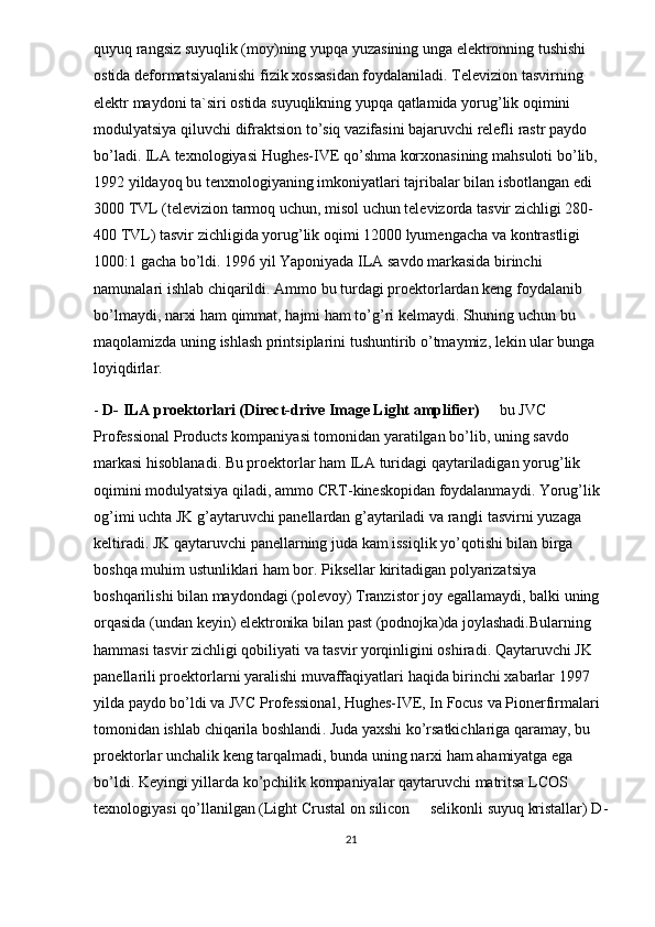 quyuq   rangsiz   suyuqlik  ( moy ) ning   yupqa   yuzasining   unga   elektronning   tushishi  
ostida   deformatsiyalanishi   fizik   xossasidan   foydalaniladi .  Televizion   tasvirning  
elektr   maydoni   ta ` siri   ostida   suyuqlikning   yupqa   qatlamida   yorug ’ lik   oqimini  
modulyatsiya   qiluvchi   difraktsion   to ’ siq   vazifasini   bajaruvchi   relefli   rastr   paydo  
bo ’ ladi .  ILA   texnologiyasi   Hughes - IVE   qo ’ shma   korxonasining   mahsuloti   bo ’ lib , 
1992  yildayoq   bu   tenxnologiyaning   imkoniyatlari   tajribalar   bilan   isbotlangan   edi  
3000  TVL  ( televizion   tarmoq   uchun ,  misol   uchun   televizorda   tasvir   zichligi  280-
400  TVL )  tasvir   zichligida   yorug ’ lik   oqimi  12000  lyumengacha   va   kontrastligi  
1000:1  gacha   bo ’ ldi . 1996  yil   Yaponiyada   ILA   savdo   markasida   birinchi  
namunalari   ishlab   chiqarildi . A mmo   bu   turdagi   proektorlardan   keng   foydalanib  
bo ’ lmaydi ,  narxi   ham   qimmat ,  hajmi   ham   to ’ g ’ ri   kelmaydi .  Shuning   uchun   bu  
maqolamizda   uning   ishlash   printsiplarini   tushuntirib   o ’ tmaymiz ,  lekin   ular   bunga  
loyiqdirlar .
-  D -  ILA   proektorlari  ( Direct - drive   Image   Light   amplifier )     bu   JVC  
Professional   Products   kompaniyasi   tomonidan   yaratilgan   bo ’ lib ,  uning   savdo  
markasi   hisoblanadi .  Bu   proektorlar   ham   ILA   turidagi   qaytariladigan   yorug ’ lik  
oqimini   modulyatsiya   qiladi ,  ammo   CRT - kineskopidan   foydalanmaydi .  Yorug ’ lik  
og ’ imi   uchta   JK   g ’ aytaruvchi   panellardan   g ’ aytariladi   va   rangli   tasvirni   yuzaga  
keltiradi .  JK   qaytaruvchi   panellarning   juda   kam   issiqlik   yo ’ qotishi   bilan   birga  
boshqa   muhim   ustunliklari   ham   bor .  Piksellar   kiritadigan   polyarizatsiya  
boshqarilishi   bilan   maydondagi  ( polevoy )  Tranzistor   joy   egallamaydi ,  balki   uning  
orqasida  ( undan   keyin )  elektronika   bilan   past  ( podnojka ) da   joylashadi . Bularning  
hammasi   tasvir   zichligi   qobiliyati   va   tasvir   yorqinligini   oshiradi .  Qaytaruvchi   JK  	

panellarili   proektorlarni   yaralishi   muvaffaqiyatlari   haqida   birinchi   xabarlar  1997 
yilda   paydo   bo ’ ldi   va   JVC   Professional ,  Hughes - IVE ,  In   Focus   va   Pionerfirmalari  
tomonidan   ishlab   chiqarila   boshlandi .  Juda   yaxshi   ko ’ rsatkichlariga   qaramay ,  bu  
proektorlar   unchalik   keng   tarqalmadi ,  bunda   uning   narxi   ham   ahamiyatga   ega  
bo ’ ldi .  Keyingi   yillarda   ko ’ pchilik   kompaniyalar   qaytaruvchi   matritsa   LCOS  
texnologiyasi   qo ’ llanilgan  ( Light   Crustal   on   silicon    	
 selikonli   suyuq   kristallar )  D -
21 