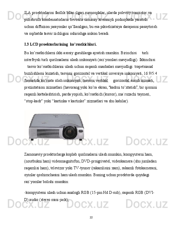 ILA   proektorlarini   faollik   bilan   ilgari   surmoqdalar ,  ularda   polevoy   tranzistor   va  
polistirolli   kondensatorlarni   bevosita   umumiy   kremniyli   podnojkada   yaratish  
uchun   diffuzion   jarayonlar   qo ’ llanilgan ,  bu   esa   pikselizatsiya   darajasini   pasaytirish
va   oqibatda   tasvir   zichligini   oshirishga   imkon   beradi .
I.3 LCD   proektorlarining    ko ’ rsatkichlari .
Bu ko’rsatkichlarni ikki asosiy guruhlarga ajratish mumkin. Birinchisi   turli 
interfeysli turli qurilmalarni ulash imkoniyati (raz`yomlari mavjudligi). Ikkinchisi 
tasvir ko’rsatkichlarini ulash uchun raqamli manbalari mavjudligi: trapetsianal 	

buzilishlarni kuzatish, tasvirni gorizontal va vertikal inversiya imkoniyati, 16:9/5:4
formatida ko’rsata olish imkoniyati, tasvirni vertikal   gorizontal surish xizmati, 	

prezintatsion xizmatlari (havorang yoki ko’ra ekran,  kadrni to’xtatish , bir qismini
 
raqamli kattalashtirish, parda yopish, ko’rsatkich (kursor), ma`ruzachi taymeri, 
“stop-kadr” yoki “kartinka v kartinke” xizmatlari va shu kabilar). 
Zamonaviy proektorlarga koplab qurilmalarni ulash mumkin, kompyuterni ham, 	

(noutbukni ham) videomagnitofon, DVD-proigrivatel, videokamera (shu jumladan 
raqamlisi ham), televizor yoki TV-tyuner (rakamlisini xam), rakamli fotokamerani,
oyinlar qoshimchasini ham ulash mumkin. Buning uchun proektorda quyidagi 	
 
raz`yomlar bolishi mumkin:	

-kompyuterni ulash uchun analogli RGB (15-pin Hd D-sub), raqamli RGB (DVI-
D) audio (stereo mini-jack);
22 